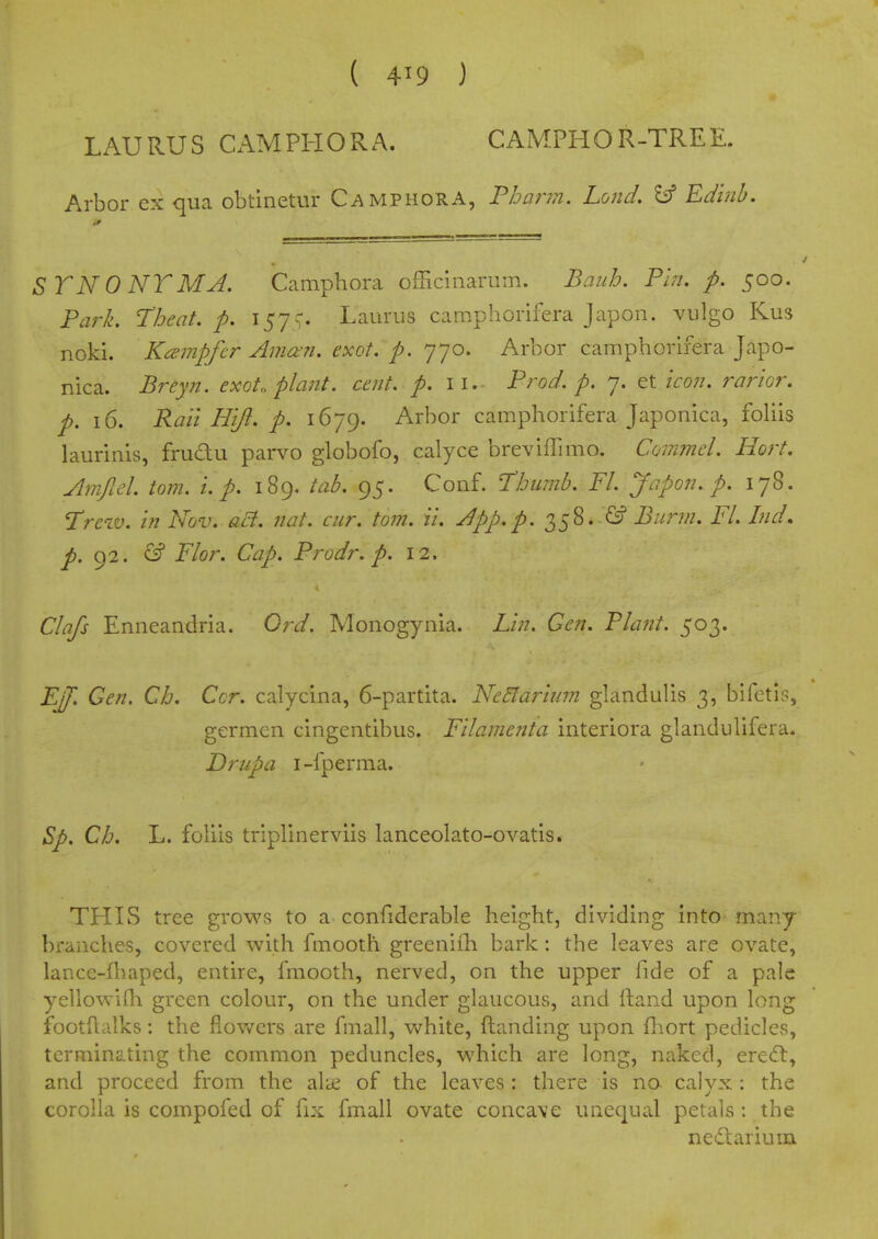 ( 4^9 ) LAURUS CAMPHORA. CAMPHOR-TREE. Arbor ex qua obtinetur Camphora, Tharm. Lond, ^ Edmb. ST N 0 NT MA, Camphora officinarum. Bauh. Fhi. p. 500. Park. Theat. p. 157Laurus camphorifera Japon. vulgo Kus noki. K^mpfir Amofn. exot. p. 'jyo. Arbor camphorifera Japo- nica. Breyn. exot. plant, cent. p. 11. Prod. p. 7. et/ro;/. rarior. p. 16. Rail Hijl. p. 1679. Arbor camphorifera Japonica, foUis laurinis, frudu parvo globofo, calyce breviffimo. Commel. Hort. Amfiel torn. i. p. 189. tab. 95. Conf. Thumb. Fl. Japon. p. 178. Trcw. in Nov. aB, nat. cur. torn. ii. A pp. p. 358..G? Burm. Fl. Ind, 92. cif Flor. Cap. Prodr. p. 12. Clafs Enneandria. Ord. Monogynia. Lin. Gen. Plant. 503. EJf. Gen. Ch. Cor. calycina, 6-partita. Nc5la7-ium glandulis 3, bifetls, germen cingentibus. Filamenta interiora glandulifera. Driipa i-fperma. Sp. Ch. L. foliis triplinerviis lanceolato-ovatis. TPIIvS tree grows to a confiderable height, dividing into many branches, covered with fmooth greeniih bark : the leaves are ovate, lance-fl\aped, entire, fmooth, nerved, on the upper fide of a pale yeliowirii green colour, on the under glaucous, and ftand upon long footflalks: the flov/crs are fmall, white, ftanding upon fliort pedicles, terminating the common peduncles, which are long, naked, ered:, and proceed from the albe of the leaves : there is no- calyx : the corolla is compofed of fix fmall ovate concave unequal petals : the nef^lariuixi