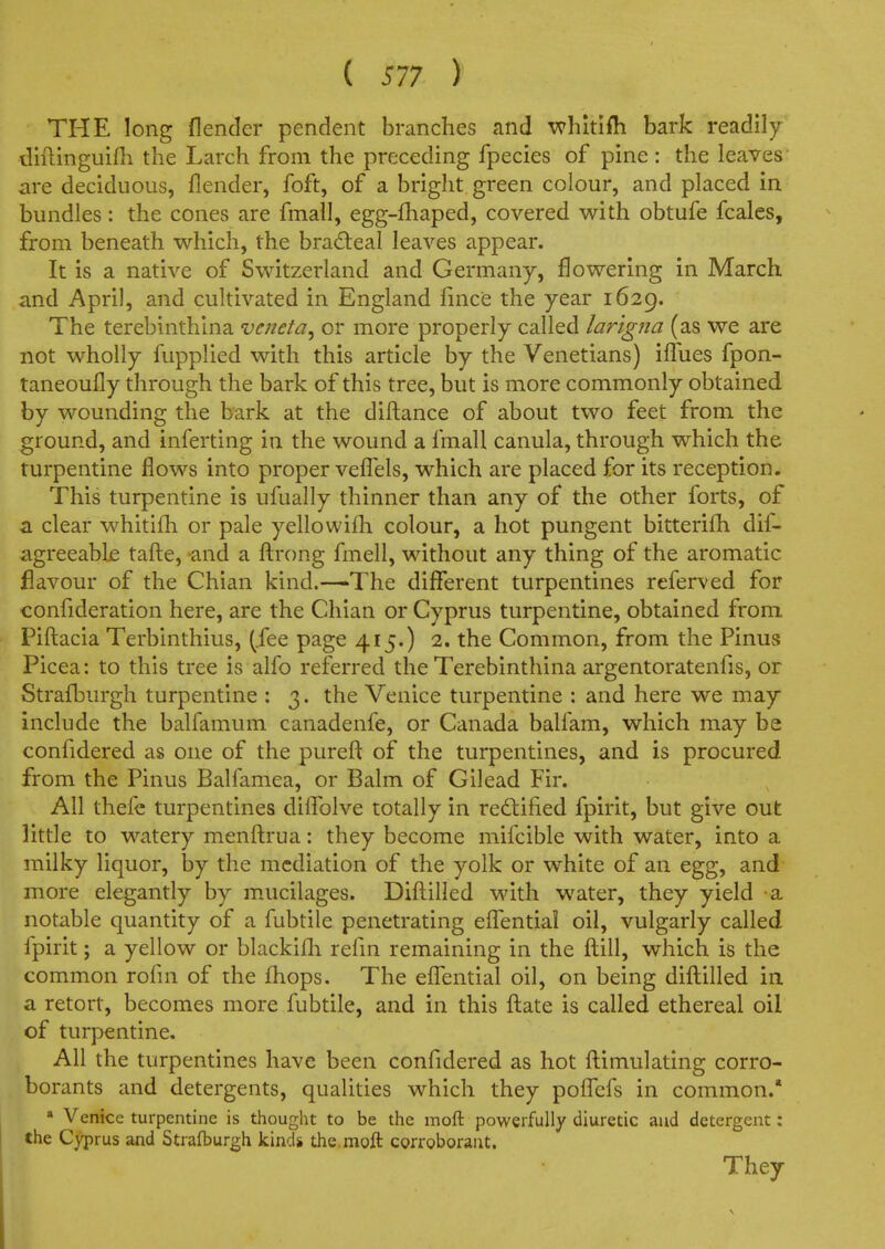 THE long flender pendent branches and whitlfti bark readily diflinguifh the Larch from the preceding fpecies of pine : the leaves' are deciduous, flender, foft, of a bright green colour, and placed in bundles: the cones are fmall, egg-£haped, covered with obtufe fcales, from beneath which, the bradeal leaves appear. It is a native of Switzerland and Germany, flowering in March and April, and cultivated in England fince the year 1629. The terebinthlna veneta^ or more properly called lar'tgna (as we are not wholly fupplied with this article by the Venetians) iffues fpon- taneoufly through the bark of this tree, but is more commonly obtained by wounding the bark at the diftance of about two feet from the ground, and inferting in the wound a fmall canula, through which the turpentine flows into proper veflels, which are placed for its reception. This turpentine is ufually thinner than any of the other forts, of a clear whitifh or pale yellowifli colour, a hot pungent bitterifli dif- agreeabLe tafl:e, -and a fl:rong fmell, without any thing of the aromatic flavour of the Chian kind.—The different turpentines referved for confideration here, are the Chian or Cyprus turpentine, obtained from Piftacia Terbinthius, (.fee page 415.) 2. the Common, from the Pinus Picea: to this tree is alfo referred the Terebinthina argentoratenfis, or Strafburgh turpentine : 3. the Venice turpentine : and here we may include the balfamum canadenfe, or Canada balfam, which may be confidered as one of the purefl; of the turpentines, and is procured from the Pinus Balfamea, or Balm of Gilead Fir. All thefe turpentines diffolve totally in redtified fpirit, but give out little to watery menflrua: they become mifcible with water, into a milky liquor, by the mediation of the yolk or white of an egg, and more elegantly by m.ucilages. Diflilled with water, they yield a notable quantity of a fubtile penetrating effential oil, vulgarly called fpirit; a yellow or blackifli reiin remaining in the flill, which is the common rohn of the fhops. The effential oil, on being diflilled in a retort, becomes more fubtile, and in this flate is called ethereal oil of turpentine. All the turpentines have been confidered as hot flimulating corro- borants and detergents, qualities which they poifefs in common.* » Venice turpentine is thought to be the moft powerfully diuretic and detergent: the Cyprus and Strafburgh kinds the moft cgrroborant. They