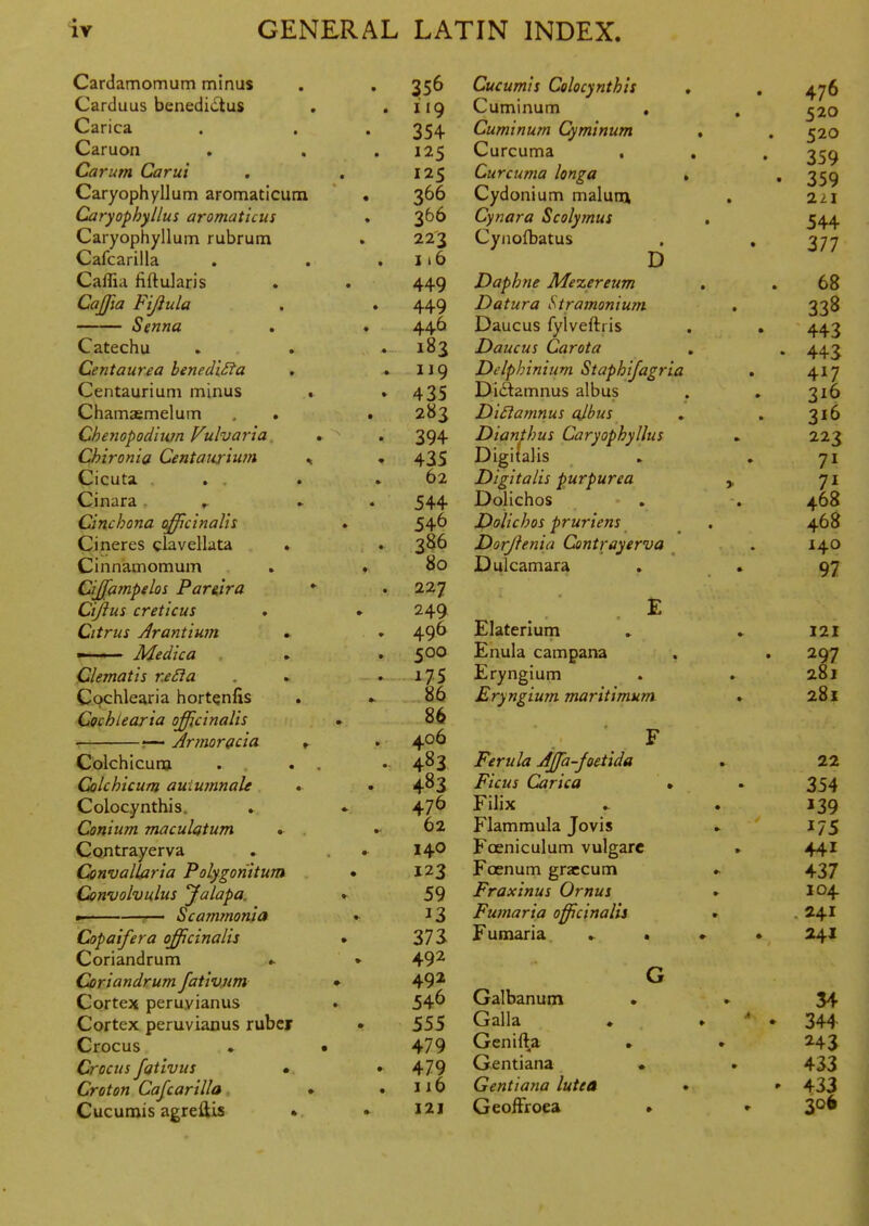 Cardamomum minus Carduus benedivStus Carica Caruon Carum Carui Caryophyllum aromaticum Caryophyllus aromaticus Caryophyllum rubrum Cafcarilla Caffia fiftularis CaJJla Fijiula —— Senna Catechu Centaurea benedi£fa Centaurium minus . Chamsemelum , . Chenopodin?n Vulvaria Chironia Centaurium , Cicuta . . . Cinara . ,. Cinchona officinaUs Cineres clavellata . Cinnamomum Cijfampelos Par&ira ' Cijius creticus Citrus Jrantiwn * 1'-' Medica Clematis r.eSia Cochlearia hortQnfis Cochlearia officinalis •— Arinoracia * Colchicunj . « Colchicum auiumnaU *■ Colocynthis. Conium maculatum . Contrayerva Convallaria Polygonitum Convolvulus Jalapa, p——r— Scammonia Copaifera officinalis Coriandrum .. Coriandrum fativjim Cortex peruvianas Cortex peruvianas ruber Crocus Crocus fgtivus •. Cretan Cafcarilla • Cucumis agreflis » 356 119 354 125 125 366 366 223 i>6 449 449 446 183 119 435 283 394 435 62 544 546 386 80 227 249 496 500 175 86 86 406 483 483 476 62 140 123 59 13 zn 492 492 546 555 479 479 ii6 121 Cucumis Colocynthis Cuminum Cuminum Cyminum Curcuma . Curcuma longa Cydonium malum Cynara Scolymus Cynofbatus D Daphne Mezereum Datura Stramonium Daucus fylveftris Daucus Car Ota Delphinium Staphijagria Di(^amnus albus Di£iamnu5 cjbus Dianthus Caryophyllus Digitalis Digitalis purpurea Dolichos Dolichos pruriens Dorjlenia Contrayerva Dulcamara Elaterium Enula campana Eryngium Eryngium maritimum Ferula Affia-joetida Ficus Carica Filix Flammula Jovis Foeniculum vulgarc Foenum graecum Fraxinus Ornus Fumaria officinalis Fumaria » • Galbanum Galla Genifta Gentiana Gentiana lutea GeofFroea 476 520 520 359 359 544 377 68 338 443 443 417 316 316 223 71 7i 468 468 140 97 121 297 281 281 22 354 139 175 441 437 104 241 241 34 344 243 433 433 306