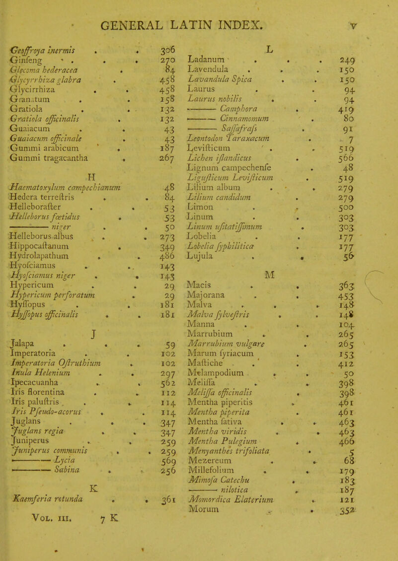 • ,4Ginfeng • . . 270 ialecoma neaeracea * 04. 'Glycyrrhtza glahvu • Glycirrhiza « • 45° ^ran.itum . • Gratiola . • T -T Crfatmln ni^cinoli^ • I ^2 * J-' Guaiacum * 43 Gua 'iacnm offcinale • 43 Gunimi arabicum • 187 Gummi tragacantha • 267 H Haematoxyhan campechianum SHedera terreftris . fHelleborafter ■Helleborus fcetidus » •■ ni^er o Helleborus albus rHippocaftanura , Hydrolapathum • Hyofciamus Myofciamus niger . Hypericum Hypericum perforatum HyfTopus HyJJhpus officinalis . Jalapa . Imperatoria Imperatoria OJlruthiwn Inula Melenium Ipecacuanha Iris florentina Iris paluftris . Iris Pfeudo-acorus , Juglans Juglans regia , juniperus Juniperus communis ■ Lycia '- — Sabina Kaemferia rctunda Vol. hi. K 48 84 53 53 50 273 349 486 143 143 29 29 181 181 59 102 102 297 562 112 114 114 347 347 259 259 569 256 361 7 K Ladanum • Lavendula Lavandula Spica Laurus Laurus nobilis * Camphora ' Cinnamomum ' ^^M^'^f^ Leontodon Taraxacum Levifticum ' . Lichen ijlandicus Lisniim campechenfe Ligujlicum Levijiicum Lilium album Liliu7n candidian Limon Linum Linum ufitatijjijnum Lobelia Lobelia fyphilitica Lujula M Mac is Majorana Malva . . Malva jylvejlris Manna Marrubium ► Marrubium vidgare Marum fyriacum Maftiche . Melampodlum , MeiilTa Melijfa officinalis Mentha piperitis Mentha piperita Mentha fativa Mentha viridis , Mentha Pulegium Menyanthes trifoliata, Mezereum Millefolium Mimofa Catechu ■ nilotica Momordica Elaterium Morum