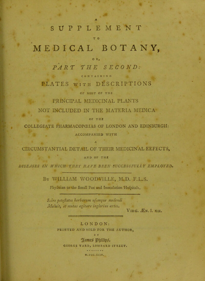 SUPPLEMENT T o MEDICAL BOTANY, O R, PART THE SECOND: CONTAINING PLATES with DESCRIPTIONS OF MOST OF THE .%* PRINCIPAL MEDICINAL PLANTS | NOT INCLUDED IN THE MATERIA MEDICA OF THE COLLEGIATE PHARMACOPOEIAS OF LONDON AND EDINBURGH: ACCOMPANIED WITH CIRCUMSTANTIAL DETAIL OF THEIR MEDICINAL EEFECTS, AND OF THE DISEASES IN WHICH THEY HAVE BEEN SUCCESSFULLY EMPLOYED, By WILLIAM WOODVILLE, M.D. F.L.S. Phyfician to the Small Pox and Inoculation Hofpitals. Scire pot eft at es herb arum ufumque medendi Maluity et mutas agitare inglorius artes. VlRG. JEs. I. XII. LONDON: PRINTED AND SOLD FOR THE AUTHOR, b y GEORGE YARD, LOMBARD STREET. M.DCC, XCIV.