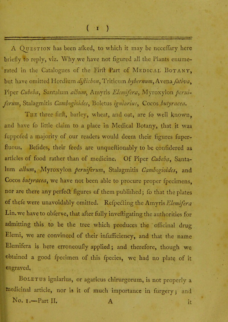 CO M ' i — i i.i ■ . ■ « i; ii ' ■ '■ ' ■ '  ■ ■ ■■ . - . . - ' —- A Question has been afked, to which it may be necefiary here briefly to reply, viz. Why we have not figured all the Plants enume- rated in the Catalogues of the Firft Part of Medical Botany, but have omitted Hordium di/iic/jon, Triticum hybernum, Avena fat'iva, Piper Cubeba, Santalum alburn^ Amyris Elemifera, Myroxylon pcrui* jferian, Stalagmitis Cambogioides, Boletus igniarius, Cocos butyracea. TftE three firft, barley, wheat, and oat, are fq well known, and have fo little claim to a place in Medical Botany, that it was fuppofed a majority of our readers would deem their figures fuper- fluous, Befides, their feeds are unqueftionably to be confidered as articles of food rather than of medicine. Of Piper Cubeba, Santa- lum album, Myroxylon peruiferum, Stalagmitis Cambogioides, and Cocos butyracea, we have not been able to procure proper fpecimens, nor are there any perfect figures of them publiihed; fo that the plates of thefe were unavoidably omitted. Refpecting the Amyris Elemifera Lin. we have to abferve, that after fully investigating the authorities for admitting this to be the tree which produces the officinal drug Elemi, we are convinced of their infufficiency, and that the name Elemifera is here erroneoufly applied; and therefore, though we obtained a good fpecimen of this fpecies, we had no plate of it engraved, Boletus igniarius, or agaricus chirurgorum, is not properly a medicinal article, nor is it of much importance in furgery j and No. i .—Part II, A it