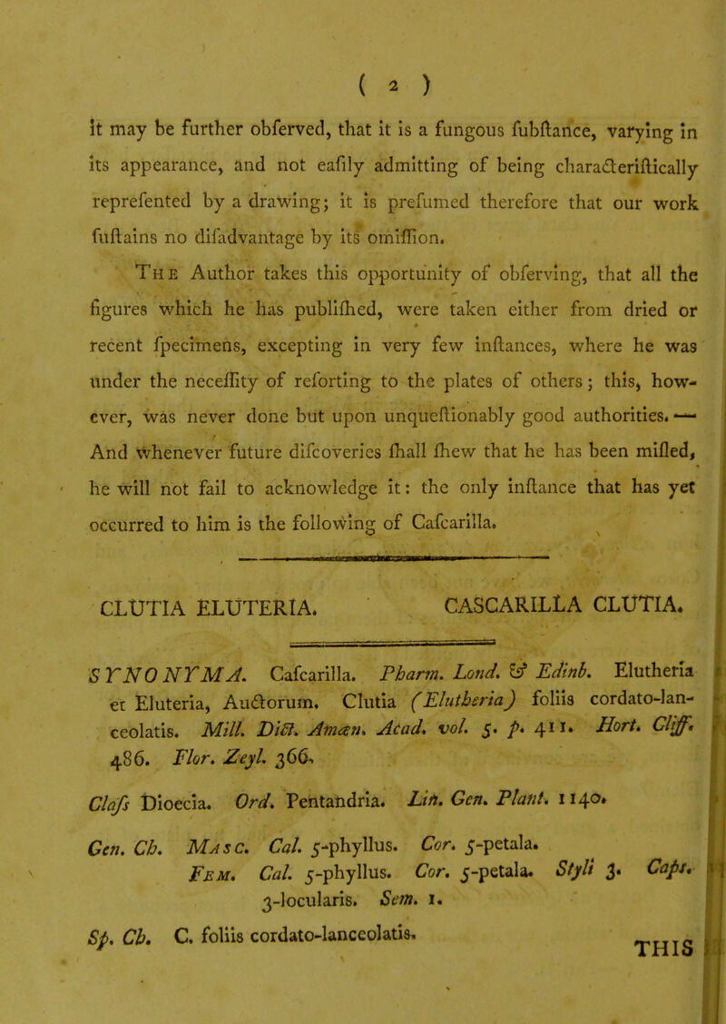 It may be farther obferved, that it is a fungous fubftance, varying in its appearance, and not eafily admitting of being chara&eriftically reprefented by a drawing; it is prefumed therefore that our work fuftains no difadvantage by its omiffion. The Author takes this opportunity of obferving, that all the figures which he has publifhed, were taken either from dried or recent fpecimens, excepting in very few inftances, where he was under the neceflity of reforting to the plates of others; this, how- ever, was never done but upon unqueflionably good authorities. ■ And whenever future difcoveries fhall fhew that he has been milled, he will not fail to acknowledge it: the only inftance that has yet occurred to him is the following of Cafcarilla. Hill ■ lj—IIIMII I CLUTIA ELUTERIA* CASCARILLA CLUTIA. STNONYMA. Cafcarilla. Pharm. Lond. & Edinb. Elutheria et Eluteria, Audorum. Clutia (Elutberia) foliis cordato-lan- ceolatis. Mill. Di£l. Aman. Acad. vol. $. p. 411. Hort. Cliff. 486. Flor. Zeyl. 366, Clafs Dioecia. Ord. Pentafcdria. Lift. Gen. Plant. 1140, Gen. Ch. Ma sc. Cal. 5-phyllus. Cor. 5-petala. Fem. Cal. 5-phyllus. Cor. 5-petala. Stylt 3. Capu 3-locularis. San. i« Sp. Cb. C. foliis cordato-lanceolatis, THIS