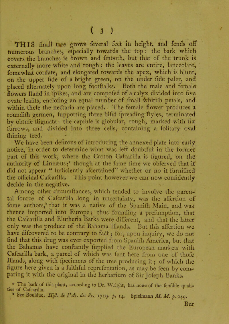 THIS fmail tree grows feVeral feet in height, and lends oft* numerous branches, especially towards the top : the bark which covers the branches is brown and fmOoth, but that of the trunk is externally more white and rough: the leaves are entire, lanceolate, fomewhat cordate, and elongated towards the apex, which is blunt> on the upper fide of a bright green, on the under fide paler, and placed alternately upon long footftalks* Both the male and female flowers Hand in Spikes, and are compofed of a calyx divided into five ovate leafits, enclofing an equal number of fmall whitifh petals, and within thefe the ne&aria are placed. The female flower produces a roundifh germen, Supporting three bifid Spreading Styles, terminated by obtufe ftigmata: the capfule is globular, rough, marked with fix furrows, and divided into three cells, containing a Solitary oval mining feed. We have been defirous of introducing the annexed plate into early- notice, in order to determine what was left doubtful in the formef part of this work, where the Croton Cafcarilla is figured, on the authority of Linnaeus;1 though at the fame time we obferved that it did not appear  fufHciently afcertained whether or no it furnifhed the officinal Cafcarilla. This point however we can now confidently decide in the negative. Among other circumftances, which tended to involve the paren- tal Source of Cafcarilla long in uncertainty, was the aifertion of Some authors,b that it was a native of the Spanifh Main, and was thence imported into Europe; thus founding a prefumption, that the Cafcarilla and Elutheria Barks were different, and that the latter only was the produce of the Bahama Iflands. But this affertion we have difcovered to be contrary to fad:; for, upon inquiry, we do not find that this drug was ever exported from Spanifh America, but that the Bahamas have conftantly fupplied the European markets with CaScarilla bark, a parcel of which was fent here from one of thofe Iflands, along with fpecimens of the tree producing it; of which the figure here given is a faithful representation, as may be Seen by com- paring it with the original in the herbarium of Sir Jofeph Banks* * The bark of this plant, according to Dr. Wright, has none of the fenfible quali- ties of Cafcarilla* k See Boulduc. Hl/i» de VAc. da Sc. 1719. p. 14. Spielmann AL M. p. 249. But