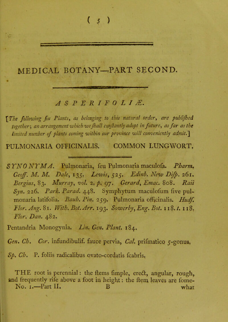 MEDICAL BOTANY-tPART SECOND. ASPERIFOLIjE. [The following fix Plants, as belonging to this natural order, are publifhed together; an arrangement which ivejh all conflantly adopt in future, as far as the limited number of plants coming within our province will conveniently admit.] PULMONARIA OFFICINALIS. COMMON LUNGWORT, SYNONYM A. Pulmonaria, feu Pulmonaria maculofa. Pbarm. Geoff. M. M. Dak, 135. Lewis, 525. Edinb. New Dlfp. 261. Bergius, 83. Murray, vol. 1. p. 97. Gerard, Emac. 808. Rati Syn. 226. Park. Par ad. 448. Symphytum maculofum five pul- monaria latifolia. Bauh. Pin. 259. Pulmonaria officinalis. Hudf, Flor. Aug. 81. With. Bot. Arr. 193. Sowerby, Eng. Bot. 118./. 11 Flor. Dan. 482. Pentandria Monogynia. Lin. Gen. Plant. 184. Gen, Ch. Cor. infundibulif. fauce pervia, Cat. prifmatico 5-gonus, Sp. Ch. P. foliis radicalibus ovato-cordatis fcabris. THE root is perennial: the Items fimple, erect, angular, rough, and frequently rife above a foot in height: the ftem, leaves are fome- No. 1.—Part II. B what