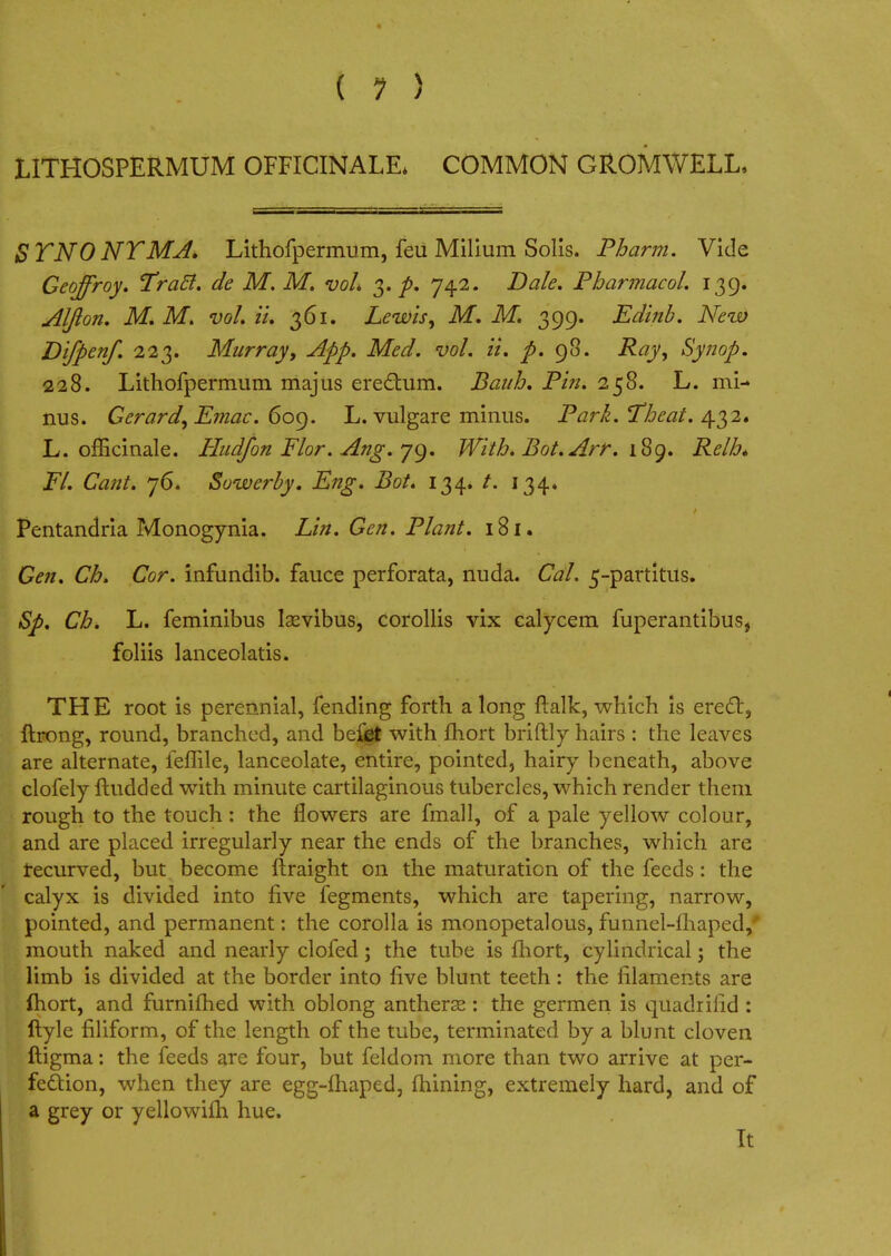 L1TH0SPERMUM OFFICINALE* COMMON GROMWELL. STNO NT MA. Lithofpermum, feu Milium Solis. Pharm. Vide Geojfroy. Traft. de M, M. vol. 3. p. 742. Dale. Pharmacol. 139. Aljion. M. M. vol. it. 361. Lewis, M. M. 399. Edinb. New Difpenf. 223. Murray, App. Med. vol. ii. p. 98. Ray, Synop. 228. Lithofpermum majus erettum. Bauh. Pin. 258. L. mi- nus. Gerard, Emac. 609. L. vulgare minus. Park. Theat. 432. L. officinale. Hud/on Flor. Ang. 79. With. Bot.Arr. 189. i?<?/>6* JPY. Cto. 76. Sowerby. Eng. Bot. 134. /. 134. Pentandria Monogynia. Lin. Gen. Plant. 181. Gen. Ch. Cor. infundib. fauce perforata, nuda. Cal. 5-partitus. Sp. Ch. L. feminibus lasvibus, corollis vix calycem fuperantibus} foliis lanceolatis. THE root is perennial, fending forth along {talk, which is erect, ftrong, round, branched, and beibt with mort briftly hairs : the leaves are alternate, feffile, lanceolate, entire, pointed, hairy beneath, above clofely ftudded with minute cartilaginous tubercles, which render them rough to the touch : the flowers are final 1, of a pale yellow colour, and are placed irregularly near the ends of the branches, which are tecurved, but become ftraight on the maturation of the feeds: the calyx is divided into five fegments, which are tapering, narrow, pointed, and permanent: the corolla is monopetalous, funnel-fhaped/ mouth naked and nearly clofed; the tube is fhort, cylindrical; the limb is divided at the border into five blunt teeth: the filaments are fhort, and furnifhed with oblong antherse : the germen is quadrifid : ftyle filiform, of the length of the tube, terminated by a blunt cloven ftigma: the feeds are four, but feldom more than two arrive at per- fection, when they are egg-fhaped, fhining, extremely hard, and of a grey or yellowifh hue. It