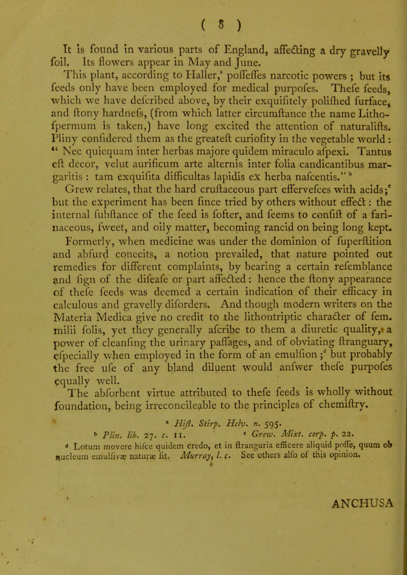 It is found in various parts of England, affecting a dry gravelly foil. Its flowers appear in May and June. This plant, according to Haller,3 pofleffes narcotic powers ; but its feeds only have been employed for medical purpofes. Thefe feeds, which we have defcribed above, by their exquifitely polifhed furfacej and ftony hardnefs, (from which latter circumftance the name Litho- fpermum is taken,) have long excited the attention of naturalifts. Pliny confidered them as the greateft curiofity in the vegetable world:  Nec quicquam inter herbas majore quidem miraculo afpexi. Tantus eft decor, velut aurificum arte alternis inter folia candicantibus mar- garitis : tam exquifita difficultas lapidis ex herba nafcentis. b Grew relates, that the hard cruftaceous part effervefces with acids;6 but the experiment has been fince tried by others without effect: the internal fubftance of the feed is fofter, and feems to confift of a fari- naceous, fweet, and oily matter, becoming rancid on being long kept. Formerly, when medicine was under the dominion of fuperftition and abfurd conceits, a notion prevailed, that nature pointed out remedies for different complaints, by bearing a certain refemblance and fign of the difeafe or part affected: hence the ftony appearance of thefe feeds was deemed a certain indication of their efficacy in calculous and gravelly diforders. And though modern writers on the Materia Medica give no credit to the lithontriptic character of fem. milii folis, yet they generally afcribe to them a diuretic quality,«a power of cleanfing the urinary pafTages, and of obviating ftranguary, efpecially when employed in the form of an emulfion ;d but probably the free ufe of any bland diluent would anfwer thefe purpofes equally well. The abforbent virtue attributed to thefe feeds is wholly without foundation, being irreconcileable to the principles of chemiftry. a Rift, Stirp. Heh. n. 595. b Plin. lib. 27. c. II. c Grew. Mikt. corp. p. 22. d Lotum rnovere hifce quidem credo, et in ftranguria efficere aliquid pofle, quum ob nuclcum emulfivap nature lit. Murray /. c See others alfa of this opinion. ANCHUSA