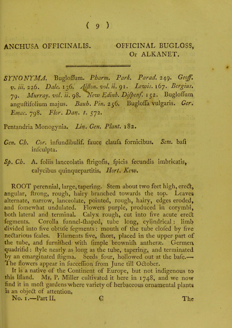 ( 9 ) ANCHUSA OFFICINALIS. OFFICINAL BUGLOSS, Or ALKANET, STNONTMJ. Buglofium. Pbarm. Park. Par ad. 249. Geoff, v. Hi. 226. Dak. 136. Aljion. vol. it, 91. Lewis. 167. Bergius, 79. Murray, vol. ii. 98. JSfeiv Edinb. Difpenf. 152. Bugloffum anguftifolium majus. Bauh. Pin. 256. Buglofla vulgaris. Ger, Emac. 798. Flor. Dan. t. 572, Pentandria Monogynia. Lin. Gen. Plant. 182. Gen. Ch. Cor. infundibulif. fauce claufa fornicibus, Sem. bail infculpta. Sp. Ch. A. foliis lanceolatis ftrigofis, fplcis fecundis imbricatis, calycibus quinquepartitis, Hort. Kew< ROOT perennial, large, tapering. Stem about two feet high, erecl:, angular, ftrong, rough, hairy branched towards the top. Leaves alternate, narrow, lanceolate, pointed, rough, hairy, edges eroded, and fomewhat undulated. Flowers purple, produced in corymbi, both lateral and terminal. Calyx rough, cut into five acute erect fegments. Corolla funnel-fhaped, tube long, cylindrical : limb divided into five obtufe fegments: mouth of the tube clofed by five nectarious fcales. Filaments five, fliort, placed in the upper part of the tube, and furniihed with fimple brownifh antherae. Germen. quadrifid: ftyle nearly as long as the tube, tapering, and terminated by an emarginated ftigma. Seeds four, hollowed out at the bafe.—1 The flowers appear in fucceflion from June till Odtober. It is a native of the Continent of Europe, but not indigenous to this Ifland. Mr. P. Miller cultivated it here in 1748, and we now find it in moft gardens where variety of herbaceous ornamental plants is an obje£t of attention. No. 1.—Part II, C The