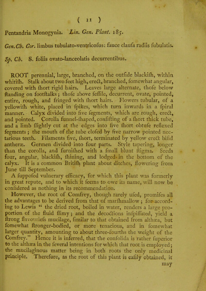 Pentandria Monogynia. Lin. Gen. Plant. 185. Gen.Cb. Cor. limbus tubulato-ventricofus: fauce claufa radiis fubulatis. Sfi. Ch. S. foliis ovato-lanceolatis decurrentibus. ROOT perennial, large, branched, on the outfide blackifh, within whitifh. Stalk about two feet high, erect, branched, fomewhat angular, covered with fhort rigid hairs, Leaves large alternate, thofe below ftanding on footftalks; thofe above feffiie, decurrent, ovate, pointed, entire, rough, and fringed with fhort hairs. Flowers tubular, of a yellowifh white, placed in fpikes, which turn inwards in a fpiral manner. Calyx divided into five fegments, which are rough, erect, and pointed. Corolla funnel-fhaped, confiding of a fhort thick tube, and a limb nightly cut at the edges into five fhort obtufe reflexed fegments ; the mouth of the tube clofed by five narrow pointed nec- tarious teeth. Filaments five, fhort, terminated by yellow erect bifid antherse. Germen divided into four parts. Style tapering, longer than the corolla, and furnifhed with a fmall blunt ftigma. Seeds four, angular, blackifh, fhining, and lodged-in the bottom of the calyx. It is a common Britifh plant about ditches, flowering from June till September. A fuppofed vulnerary efficacy, for which this plant was formerly in great repute, and to which it feems to owe its name, will now be confidered as nothing in its recommendation. However, the root of Comfrey, though rarely ufed, promifes all the advantages to be derived from that of marfhmallow; for accord- ing to Lewis  the dried root, boiled in water, renders a large pro- portion of the fluid flimy; and the decoctions infpilTated, yield a ftrong flavourlefs mucilage, fimilar to that obtained from althsea, but fomewhat ftronger-bodied, or more tenacious, and in fomewhat larger quantity, amounting to about three-fourths the weight of the Comfrey. Hence it is inferred, that the confolida is rather fuperior to the althaea in the feveral intentions for which that root is employed; the mucilaginous matter being in both roots the only medicinal principle. Therefore, as the root of this plant is ealily obtained, it may