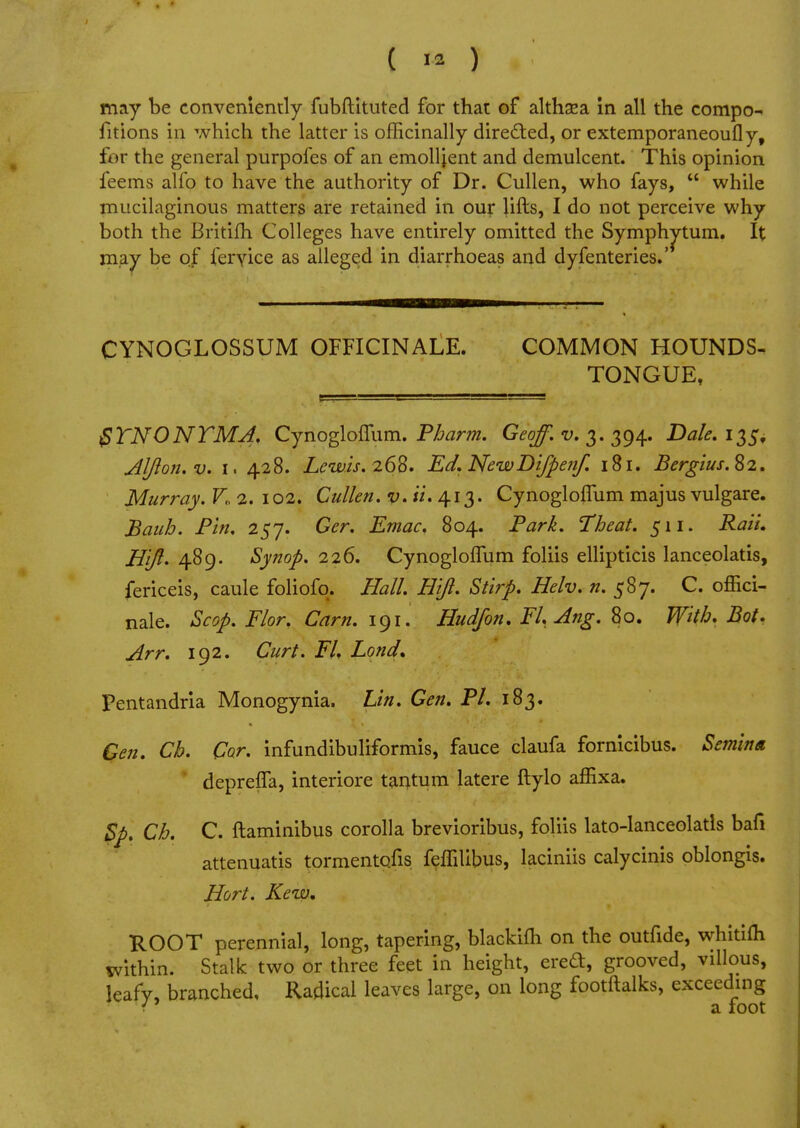 ( ™ ) may be conveniently fubftituted for that of althaea in all the compo- fitions in which the latter is officinally directed, or extemporaneoufly, for the general purpofes of an emollient and demulcent. This opinion feems alfo to have the authority of Dr. Cullen, who fays,  while mucilaginous matters are retained in our lifts, I do not perceive why both the Britifh Colleges have entirely omitted the Symphytum. It may be of fervice as alleged in diarrhoeas and dyfenteries.' CYNOGLOSSUM OFFICINALE. COMMON HOUNDS- TONGUE, $YNONYMA. CynoglofTum. Pharm. Geoff, v. 3.394. Dale. 135, Aljion.v. 1. 428. Lewis. 268. Ed. NewDifpetif. 181. Bergius. 82. Murray. V„ 2. 102. Cullen. ti* 413. CynoglofTum majus vulgare. Bauh. Pin. 257. Ger. Emac. 804. Park. Theat. 511. Rail. H'ift* 489. Synop. 226. CynoglofTum foliis ellipticis lanceolatis, fericeis, caule foliofo. Hall. Hijl. Stirp. Helv. n. 587. C. offici- nale. Scop. Flor. Cam. 191. Hud/on. FLAng. 80. With* Bot. Arr. 192. Curt. EL Lond, Pentandria Monogynia. Lin. Gen. PL 183. Gen. Ch. Car. infundibuliformis, fauce claufa fornicibus. Semina deprefla, interiore tantum latere ftylo affixa. Bp. Ch. C. ftaminibus corolla brevioribus, foliis lato-lanceolatls bafi attenuatis tormentofis feffilibus, laciniis calycinis oblongis. Hort. Kew. ROOT perennial, long, tapering, blackifh on the outfide, whitiffi within. Stalk two or three feet in height, ereft, grooved, villous, leafy, branched. Radical leaves large, on long footftalks, exceeding i a foot