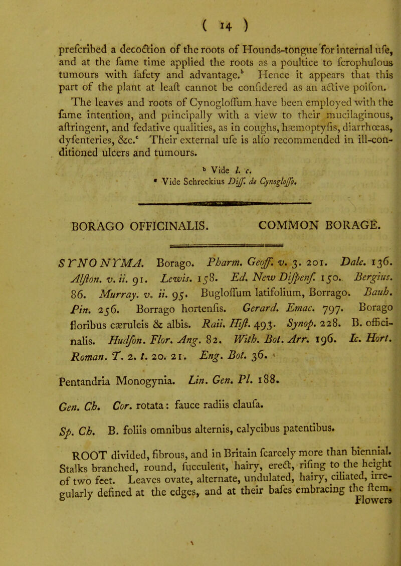 prefcribed a decoction of the roots of Hounds-tongue for internal ufe, and at the fame time applied the roots as a poultice to fcrophulous tumours with lafety and advantage.11 Hence it appears that this part of the plant at leaft cannot be confidered as an active poifon. The leaves and roots of Cynogloflum have been employed with the fame intention, and principally with a view to their mucilaginous, aftringent, and fedative qualities, as in coughs, hamioptyfis, diarrhoeas, dyfenteries, &c.c Their external ufe is alfo recommended in ill-con- ditioned ulcers and tumours. * Vide /. c. 9 Vide Schreckius Dijf. di CynogloJJo. BORAGO OFFICINALIS. COMMON BORAGE. STNO NTMA. Borago. Pharm. Geoff, v. 3. 201. Dale. 136. Aljlon. v. ii. 91. Lewis. 158. Ed. New Bifpenf. 150. Bergius. 86. Murray, v. ii. 95. Buglolfum latifolium, Borrago. Bauh. Pin. 256. Borrago hortenfis. Gerard. Emac. 797. Borago floribus cseruleis & albis. Rati. Hifl. 493. Synop. 228. B. offici- nalis. Hud/on. Flor. Ang. 82. With. Bot. Arr. 196. Ic. Hart. Roman. T. 2. t. 20. 21. Eng. Bot. 36. » Pentandria Monogynia. Lin. Gen. PI. 188. Gen. Ch. Cor. rotata: fauce radiis claufa. Sp. Ch. B. foliis omnibus alternis, calycibus patentibus, j ROOT divided, fibrous, and in Britain fcarcely more than biennial. Stalks branched, round, fucculent, hairy, ereft, rifing to the height of two feet. Leaves ovate, alternate, undulated, hairy, ciliated, irre- gularly defined at the edges, and at their bafes embracing the ftenu