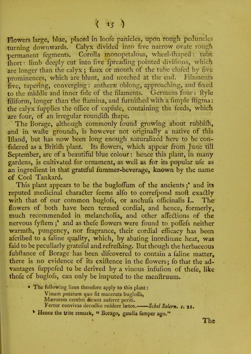 ( ) Flowers large, blue, placed in loofe panicles, upon rough peduncles turning downwards. Calyx divided into five narrow ovate rough permanent fegments. Corolla monopetalous, wheel-fhaped: tube fhort: limb deeply cut into five fpreading pointed divifions, which are longer than the calyx; faux or mouth of the tube clofed by five prominences, which are blunt, and notched at the end. Filaments five, tapering, converging: antherae oblong, approaching, and fixed to the middle and inner fide of the filaments. Germens four: ftyle filiform, longer than the ftamina, and furnifhed with a fimple ftigma: the calyx fupplies the office of capfule, containing the feeds, which are four, of an irregular roundifh fhape. The Borage, although commonly found growing about rubbifh, and in wafte grounds, is however not originally a native of this Ifland, but has now been long enough naturalized here to be con- fidered as a Britifh plant. Its flowers, which appear from June till September, are of a beautiful blue colour: hence this plant, in many gardens, is cultivated for ornament, as well as for its popular ufe as an ingredient in that grateful fummer-beverage, known by the name of Cool Tankard. This plant appears to be the bugloflum of the ancients ;* and its reputed medicinal character feems alfo to correfpond moft exactly with that of our common buglofs, or anchufa officinalis L. The flowers of both have been termed cordial, and hence, formerly, much recommended in melancholia, and other affections of the nervous fyftem ;b and as thefe flowers were found to poffefs neither warmth, pungency, nor fragrance, their cordial efficacy has been afcribed to a faline quality, which, by abating inordinate heat, was faid to be peculiarly grateful and refrefhing. But though the herbaceous fubftance of Borage has been difcovered to contain a faline matter, there is no evidence of its exiftence in the flowers; fo that the ad- vantages fuppofed to be derived by a vinous infufion of thefe, like thofe of buglofs, can only be imputed to the menftruum. • The following lines therefore apply to this plant: Vinum potatum quo fit macerata buglofla, Maerorem cerebri dicunt auferre periti. Fertur convivas deco&io reddere laetos. Schol Salem* c, 21. * Hence the trite remark, « Borago, gaudia femper ago. The