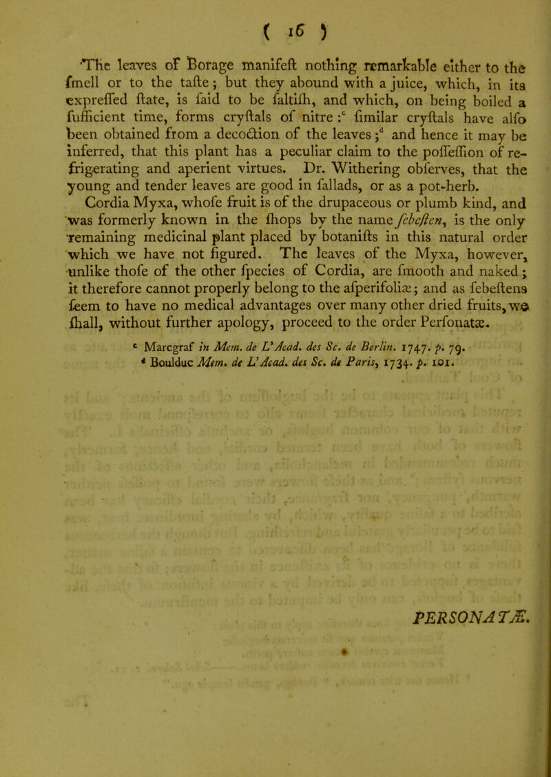 'The leaves oF Borage manifeft nothing remarkable either to the fmeli or to the tafte; but they abound with a juice, which, in ita expreiTed ftate, is faid to be faltifh, and which, on being boiled a fufficient time, forms cryftals of nitre :c fimilar cryftals have alfo been obtained from a decodKon of the leaves ;d and hence it may be inferred, that this plant has a peculiar claim to the pofleffion of re- frigerating and aperient virtues. Dr. Withering obferves, that the young and tender leaves are good in fallads, or as a pot-herb. Cordia Myxa, whofe fruit is of the drupaceous or plumb kind, and was formerly known in the mops by the name fcbcflen, is the only remaining medicinal plant placed by botanifts in this natural order which we have not figured. The leaves of the Myxa, however, unlike thofe of the other fpecies of Cordia, are fmooth and naked -> it therefore cannot properly belong to the afperifolise; and as febeftena fieem to have no medical advantages over many other dried fruits, we fhall, without further apology, proceed to the order Perfoliate. e Marcgraf in Mem. de L*Jcad. des Sc. de Berlin. p. 79. * Boulduc Mem, de L'dcad. des Sc. dt Paris, 1734. p. 101. PERSONA TM.