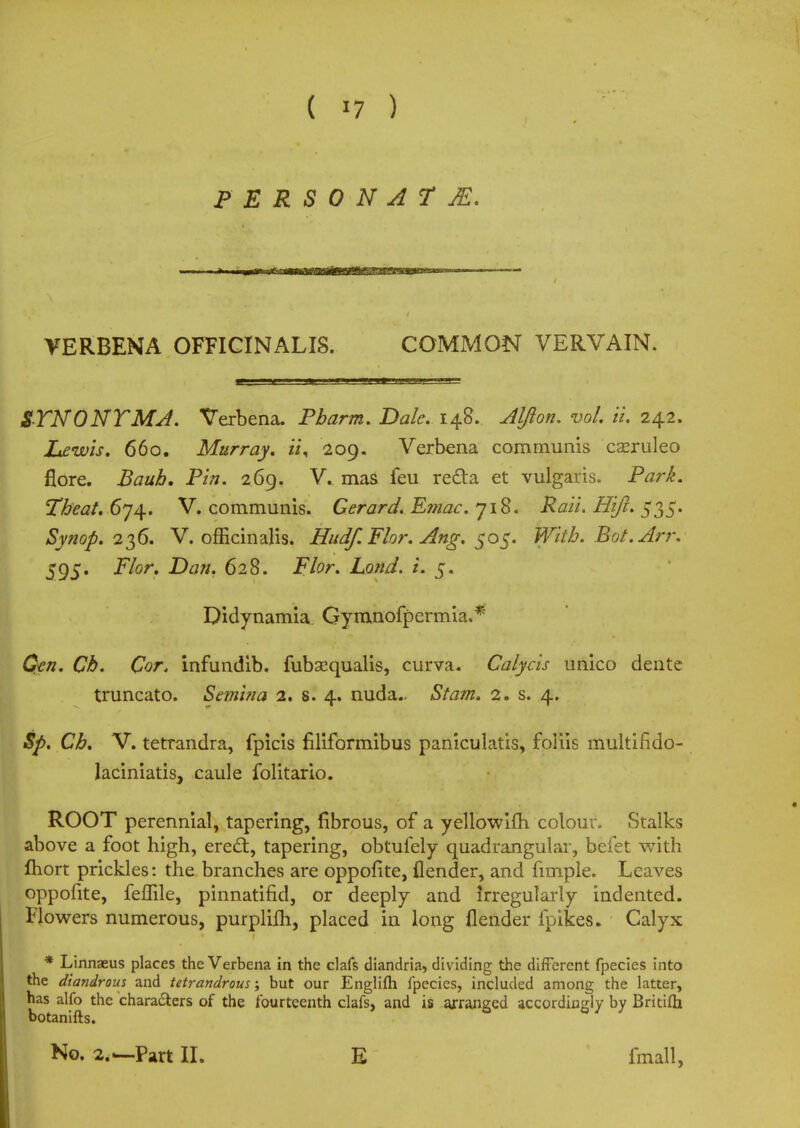 PERSONAT M. VERBENA OFFICINALIS. COMMON VERVAIN. STNONTMA. Verbena. Pharm. Bale. 148. Aljion. vol ii. 242. Lewis. 660. Murray, ii, 209. Verbena communis cseruleo flore. Bauh, Pin. 269. V. ma& feu recta et vulgaris. Park. Tbeat.6*jj±. V. communis. Gerard. E??iac. 718. Rail. Hifi. 535. Synop. 236. V. officinalis. Hudf.Flor. Ang. 505. With. Bot.Arr. 595. jF/or. Dtf//. 628. JF/0r. Zofl//. i. 5. Didynamia Gymnofpermia.* Ckz?. Cor. infundib. fubsequalis, curva. Calycis unico dente truncate Semina 2. s. 4. nuda.. aSA7»z. 2. s. 4. Sp. Ch. V. tetrandra, fpicis filiformibus paniculatis, foliis multindo- laciniatis, caule folitario. ROOT perennial, tapering, fibrous, of a yellowiih colour. Stalks above a foot high, erect, tapering, obtufely quadrangular, befet with fhort prickles: the branches are oppofite, {lender, and fimple. Leaves oppofite, feffile, pinnatifid, or deeply and irregularly indented. Flowers numerous, purpliih, placed in long flender fpikes* Calyx * Linnaeus places the Verbena in the clafs diandria, dividing the different fpecies into the diandrous and tetrandrous; but our Englifti fpecies, included among the latter, has alfo the characters of the fourteenth clafs, and is arranged accordingly by Britifh botanifts. No. 2.—-Part II. E fmall,