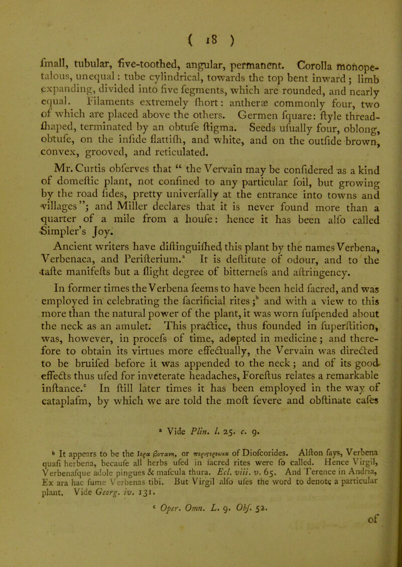 fmall, tubular, five-toothed, angular, permanent. Corolla monope- talous, unequal: tube cylindrical, towards the top bent inward; limb expanding, divided into five fegments, which are rounded, and nearly- equal. Filaments extremely fhort: antherae commonly four, two of which are placed above the others. Germen fquare: ftyle thread- fhaped, terminated by an obtufe ftigma. Seeds ufually four, oblong, obtufe, on the infide flattifh, and white, and on the outfide brown, convex, grooved, and reticulated. Mr. Curtis oblerves that  the Vervain may be confidered as a kind of domeftic plant, not confined to any particular foil, but growing by the road fides, pretty univerfally at the entrance into towns and villagesand Miller declares that it is never found more than a quarter of a mile from a houfe: hence it has been alfo called •Simpler's Joy. Ancient writers have diftinguifhed, this plant by the names Verbena, Verbenaca, and Perifterium.2 It is deftitute of odour, and to the *tafte manifefts but a flight degree of bitterneis and aftringency. In former times the Verbena feems to have been held facred, and was employed in celebrating the facrificial rites ;b and with a view to this more than the natural power of the plant, it was worn fufpended about the neck as an amulet. This practice, thus founded in fuperftiticn, was, however, in procefs of time, adopted in medicine; and there- fore to obtain its virtues more effectually, the Vervain was directed to be bruifed before it was appended to the neck; and of its good effects thus ufed for inveterate headaches, Foreftus relates a remarkable inftance.c In ftill later times it has been employed in the way of cataplafm, by which we are told the moft fevere and obftinate cafes * Vide Plin. I. 25. c. 9. b It appenrs to be the Ie?« /3ot«v», or mtqi^imoc. of Diofcorides. Alfton fays, Verbena quafi herbena, becaufe all herbs ufcd in iacred rites were fo called. Hence Virgil, Verbenafque adole pingues & mafcula thura. Eel. viii. v. 65. And Terence in Andria, Ex ara hac fume Verbenas tibi. But Virgil alfo ufes the word to denote a particular plant. Vide Georg. iv. 131. c Ope)'. Omn. L. 9. Obf. 52. of