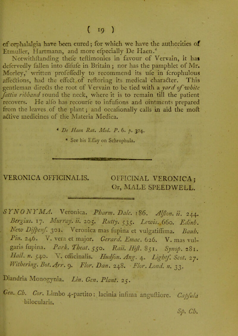 of cephalalgia have been cured; for which we have the authorities of tetmuller, Hartmann, and more efpecially De Haen.d Notwithftanding thefe teftimonies in favour of Vervain, it hat defervedly fallen into difufe in Britain j nor has the pamphlet of Mr. Morley,0 written profefledly to recommend its ufe in fcrophulous affections, had the effect of reftoring its medical character. This gentleman directs the root of Vervain to be tied with a yard of white fattin ribband round the neck, where it is to remain till the patient recovers. He alfo has recourfe to infufions and ointments prepared from the leaves of the plant; and occafionally calls in aid the moft active medicines of the Materia Medica. * De Haen Rat. Med. P. 6. p. 304. e See his Efiay on Schrophula. VERONICA OFFICINALIS. OFFICINAL VERONICA ; Or, MALE SPEEDWELL. STNONTMA. Veronica. Pharm. Dale. 186. Aljlon. it. 244. Birgius. 17. Murray, ii. 205. Rutty. 535. Lewis..660. Edinb. New Bifpenf. 301. Veronica mas fupina et vulgathTima. Baub; Pin. 246. V. vera et major. Gerard. Emac. 626. V. mas vul- garis fupina. Park. Theat. 550. Rail Rift. 851. Synop. 281. Rail. n. 540. V. officinalis. Hudfon. Ang. 4. Lightf. Scot. 27. Withering. Bot.Arr. 9. Flor. Dan. 248. Flor. Lond. n. 33. Diandria Monogynia. Lin. Gen. Plant. 25. Gen. Cb. Cor. Limbo 4-partito: lacinia infiraa angudiore. Capfula bilocularis. Sp. Cb.
