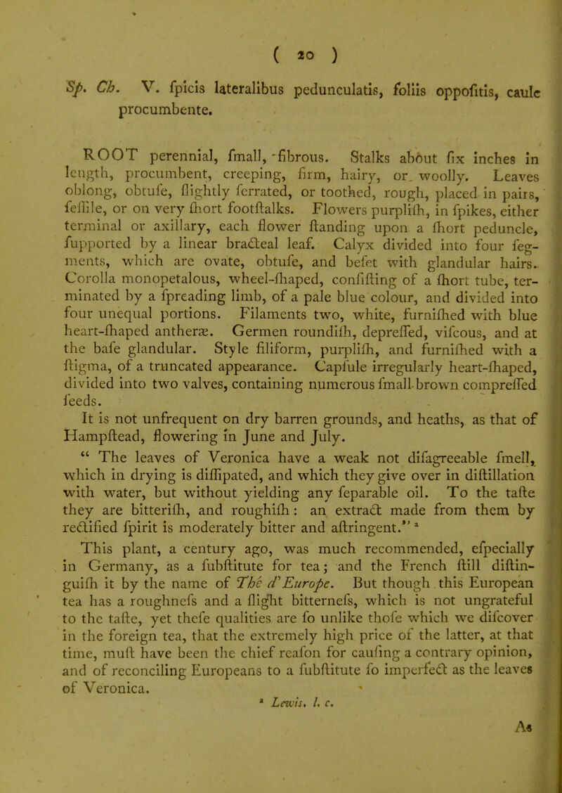 S/>. Ch. V. fpicis lateralibus pedunculatis, fbliis oppofitis, caulc procumbente. ROOT perennial, fmall, 'fibrous. Stalks about fix inches in length, procumbent, creeping, firm, hairy, or, woolly. Leaves oblong, obtufe, nightly ferrated, or toothed, rough, placed in pairs, felTile, or on very fliort footftalks. Flowers purplifh, in fpikes, either terminal or axillary, each flower ftanding upon a fhort peduncle, fupported by a linear bradteal leaf. Calyx divided into four feg- ments, which are ovate, obtufe, and befet with glandular hairs.. Corolla monopetalous, wheel-fhaped, confiding of a fhori tube, ter- minated by a fpreading limb, of a pale blue colour, and divided into four unequal portions. Filaments two, white, furniflied with blue heart-fhaped anthera*. Germen roundilh, deprelTed, vifcous, and at the bafe glandular. Style filiform, purplifh, and furnifhed with a ftigma, of a truncated appearance. Caplule irregularly heart-fhaped, divided into two valves, containing numerous fmall-brown compreffed feeds. It is not unfrequent on dry barren grounds, and heaths, as that of Hampftead, flowering in June and July.  The leaves of Veronica have a weak not difagreeable fmell, which in drying is diffipated, and which they give over in diftillation with water, but without yielding any feparable oil. To the tafte they are bitterifh, and roughifh: an extract made from them by rectified fpirit is moderately bitter and aftringent. a This plant, a century ago, was much recommended, efpecially in Germany, as a fubftitute for tea; and the French frill diftin- guifh it by the name of The cTEurope. But though this European tea has a roughnefs and a flight bitternefs, which is not ungrateful to the tafte, yet thefe qualities are fo unlike thofe which we difcover in the foreign tea, that the extremely high price of the latter, at that time, muft have been the chief reafon for caufing a contrary opinion, and of reconciling Europeans to a fubftitute fo imperfect as the leaves of Veronica. a Lewis. I. c. A«