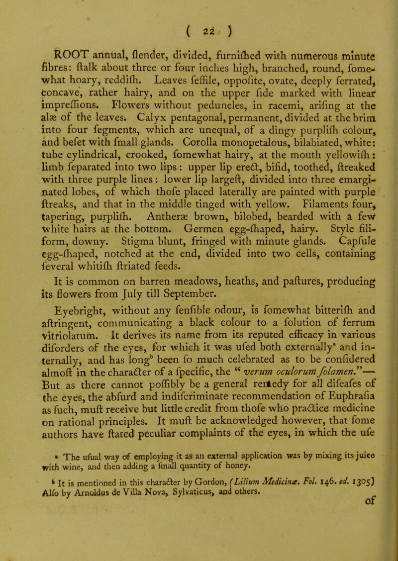 ROOT annual, (lender, divided, furnifhed with numerous minute fibres: ftalk about three or four inches high, branched, round, fome- what hoary, reddifh. Leaves feffile, oppofite, ovate, deeply ferrated, Concave, rather hairy, and on the upper fide marked with linear impreffions. Flowers without peduncles, in racemi, arifing at the alae of the leaves. Calyx pentagonal, permanent, divided at the brim into four fegments, which are unequal, of a dingy purplifh colour, and befet with fmall glands. Corolla monopetalous, bilabiated, white: tube cylindrical, crooked, fomewhat hairy, at the mouth yellowifh: limb feparated into two lips: upper lip erect, bifid, toothed, ftreaked with three purple lines: lower lip largeft, divided into three emargi- nated lobes, of which thofe placed laterally are painted with purple ftreaks, and that in the middle tinged with yellow. Filaments four, tapering, purplifh. Antherae brown, bilobed, bearded with a few White hairs at the bottom. Germen egg-fhaped, hairy. Style fili- form, downy. Stigma blunt, fringed with minute glands. Capfule egg-fhaped, notched at the end, divided into two cells, containing feveral whitifh ftriated feeds. It is common on barren meadows, heaths, and paftures, producing its flowers from July till September. Eyebright, without any fenfible odour, is fomewhat bittenfh and aftringent, communicating a black colour to a folution of ferrum vitriolatum. It derives its name from its reputed efficacy in various diforders of the eyes, for which it was ufed both externally* and in- ternally, and has longb been fo much celebrated as to be confidered almoft in the character of a fpecific, the  verum oculorum folamen— But as there cannot poffibly be a general rerAedy for all difeafes of the eyes, the abfurd and indifcriminate recommendation of Euphrafia as fuch, muft receive but little credit from thofe who practice medicine on rational principles. It muft be acknowledged however, that fome authors have ftated peculiar complaints of the eyes, in which the ufe • The ufual way of employing it as an external application was by mixing its juiee with wine, and then adding a fmall quantity of honey. k It is mentioned in this character by Gordon, (Lilium Medkina. Fol. 146. ed. 1305) Alfo by Arnoldus de Villa Nova, Sylvaticus, and others. of