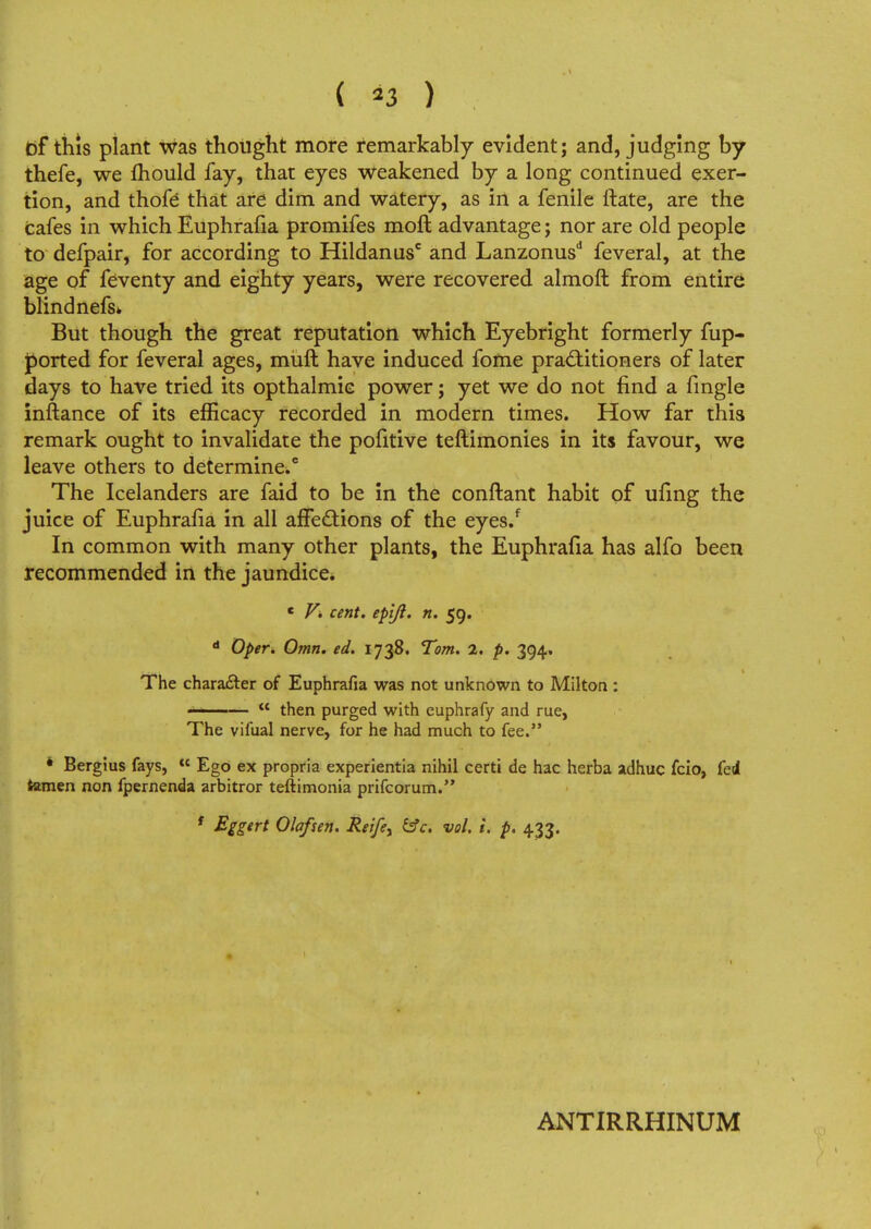 ( *3 ) bf this plant was thought more remarkably evident; and, judging by thefe, we fhould fay, that eyes weakened by a long continued exer- tion, and thofe that are dim and watery, as in a fenile ftate, are the cafes in which Euphrafia promifes moft advantage; nor are old people to defpair, for according to Hildanusc and Lanzonusd feveral, at the age of feventy and eighty years, were recovered almoft from entire blind nefs* But though the great reputation which Eyebright formerly fup- ported for feveral ages, muft have induced fome practitioners of later days to have tried its opthalmie power; yet we do not find a fingle inftance of its efficacy recorded in modern times. How far this remark ought to invalidate the pofitive teftimonies in its favour, we leave others to determine.6 The Icelanders are faid to be in the conftant habit of ufing the juice of Euphralia in all affections of the eyes/ In common with many other plants, the Euphrafia has alfo been recommended in the jaundice. e V. cent, epljl. n. 59. d Oper. Omn. ed. 1738. Tom. 2. p. 394. The chara&er of Euphrafia was not unknown to Milton : ———  then purged with euphrafy and rue, The vifual nerve, for he had much to fee. * Bergius fays,  Ego ex propria experientia nihil certi de hac herba adhuc fcio, fed tamen non fpernenda arbitror teftimonia prifcorum. t Eggert Ola/sen. Reifey &c. vol. 1. p. 433. ANTIRRHINUM