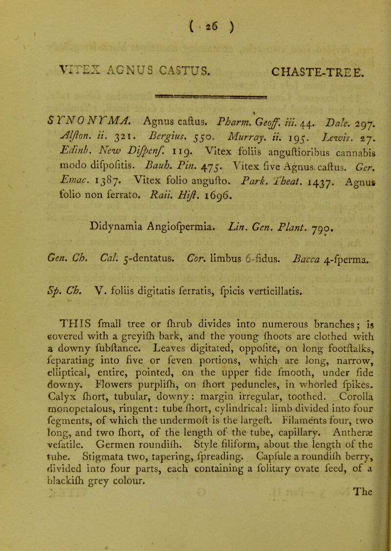 ( *6 ) VITEX AGNUS CASTUS. CHASTE-TREE. $ TNO NT MA. Agnus callus. Pbarm. Geoff. Hi. 44. Dale. 297. Aljlon. it. 321. Bergius. 550. Murray, it. 195. Lewis. 27. £^3. Afew Difpenf. 119. Vitex foliis anguftioribus cannabis modo difpofitis. Bauh. Pin. 475. Vitex five Agnus, caftus. Ger. Eviac. 1387. Vitex folio angufto. Park. /beat. 1437. Agnus folio non ferrato. Rait, Hijl. 1696. Didynamia Angiofpermia. Lin. Gen. Plant. 790. Gen. Ch. CaL 5-dentatus. Cor. limbus 6-fidus. Bacca 4-fperma. Sp. Ch. V. foliis digitatis ferratis, fpicis verticillatis. THIS fmall tree or fhrub divides into numerous branches; is covered with a greyifh bark, and the young moots are clothed with a downy fubftance. Leaves digitated, oppofite, on long footftalks, feparating into five or feven portions, which are long, narrow, elliptical, entire, pointed, on the upper fide fmooth, under fide downy. FJowers purplifh, on fhort peduncles, in whorled fpikes. Calyx fhort, tubular, downy: margin irregular, toothed. Corolla monopetalous, ringent: tube fhort, cylindrical: limb divided into four fegments, of which the undermoft is the largeft. Filaments four, two long, and two fhort, of the length of the tube, capillary. Anthers vefatile. Germen roundifh. Style filiform, about the length of the tube. Stigmata two, tapering, fpreading. Capfule a roundiih berry, divided into four parts, each containing a folitary ovate feed, of a blackifh grey colour. The