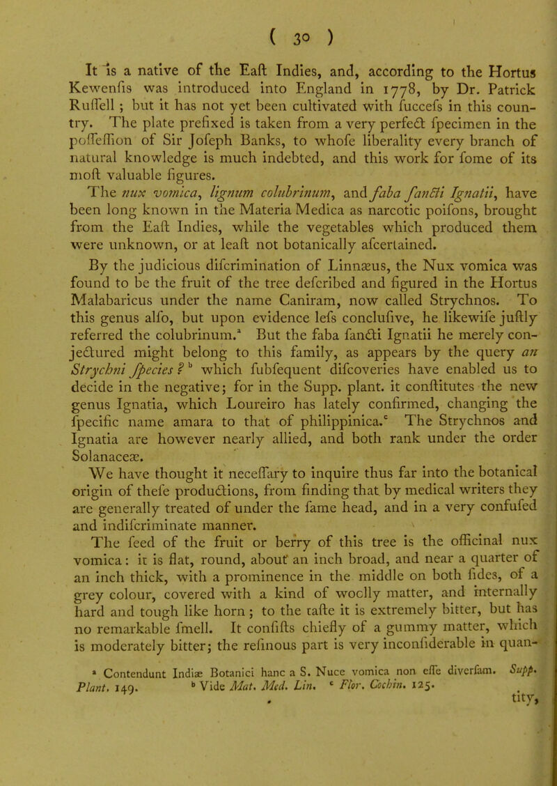 It is a native of the Eaft Indies, and, according to the Hortus Kewenfis was introduced into England in 1778, by Dr. Patrick Rufiell ; but it has not yet been cultivated with fuccefs in this coun- try. The plate prefixed is taken from a very perfect fpecimen in the poflemon of Sir Jofeph Banks, to whofe liberality every branch of natural knowledge is much indebted, and this work for fome of its moft valuable figures. The nux vomica^ lignum coliibrinum, and faba fanEii Ignatii, have been long known in the Materia Medica as narcotic poifons, brought from the Eaft Indies, while the vegetables which produced them were unknown, or at leaft not botanically afcerlained. By the judicious difcrimination of Linnseus, the Nux vomica was found to be the fruit of the tree defcribed and figured in the Hortus Malabaricus under the name Caniram, now called Strychnos. To this genus alfo, but upon evidence lefs conclufive, he likewife juftly referred the colubrinum.a But the faba fandtl Ignatii he merely con- jectured might belong to this family, as appears by the query an Strychni /pedes f b which fubfequent difcoveries have enabled us to decide in the negative; for in the Supp. plant, it conftitutes the new genus Ignatia, which Loureiro has lately confirmed, changing the fpecific name amara to that of philippinica.c The Strychnos and Ignatia are however nearly allied, and both rank under the order Solanaceae. We have thought it neceflary to inquire thus far into the botanical origin of thefe productions, from finding that by medical writers they are generally treated of under the fame head, and in a very confufed and indifcriminate manner. The feed of the fruit or berry of this tree is the officinal nux vomica: it is flat, round, about an inch broad, and near a quarter of an inch thick, with a prominence in the middle on both fides, of a grey colour, covered with a kind of woolly matter, and internally hard and tough like horn; to the tafte it is extremely bitter, but has no remarkable fmell. It confifts chiefly of a gummy matter, which is moderately bitter; the refmous part is very inconliderable m quan- a Contendunt Indiae Botanici hanc a S. Nuce vomica non efle diverfam. Supp, Plant. 140. b Vide Mat. Med. Lin, c Ftor. Cochin. 125. tity,