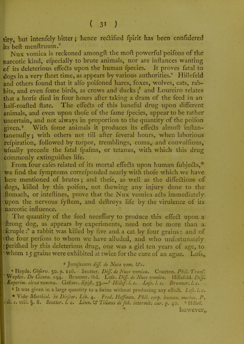 ( 3' J tity, but intensely bitter; hence rectified fpirit has been confidered its beft menftruum.d Nux vomica is reckoned amongft the moft powerful poifons of the narcotic kind, efpecially to brute animals, nor are inftances wanting of its deleterious effects upon the human fpecies. It proves fatal to dogs in a very fhort time, as appears by various authorities/ Hillefeld and others found that it alfo poifoned hares, foxes, wolves, cats, rab- bits, and even fome birds, as crows and ducks ;f and Loureiro relates that a horfe died in four hours after taking a dram of the feed in an half-roafted {late. The effects of this baneful drug upon different, animals, and even upon thofe of the fame fpecies, appear to be rather uncertain, and not always in proportion to the quantity of the poifon given.5 With fome animals it produces its effects almoft inftan- taneoufly; with others not till after feveral hours, when laborious refpiration, followed by torpor, tremblings, coma, and convulfions, ufually precede the fatal fpafms, or tetanus, with which this drug commonly extinguifhes life. From four cafes related of its mortal effects upon human fubjects,* we find the fymptoms correfponded nearly with thofe which we have here mentioned of brutes; and thefe, as well as the diffections of dogs, killed by this poifon, not fhewing any injury done to the ftomach, or inteftines, prove that the Nux vomica acts immediately upon the nervous fyftem, and deltroys life by the virulence of its narcotic influence. The quantity of the feed neceffary to produce this effect upon a ftrong dog, as appears by experiments, need not be more than a :fcruple :h a rabbit was killed by five and> a cat by four grains : and of the four perfons to whom we have alluded, and who unfortunately perifhed by this deleterious drug, one was a girl ten years of age, to ' whom 15 grains were exhibited at twice for the cure of an ague. Lofs,, d Junghanns diff. de Nuce vom. &c. e Heyde. Obferv. 50. p. 116. Seutter. Diff. de Nuce vomica. Courten. Phil. Tranf. ' Wepfer. De Cicuta. 194. Brunner. ibd. Lofs. Diff. de Nuce vomica. Hillefeld. Diff.. . Experim. circa vencna. Gefner. Epijl. 33.—f Hillef. I. c. Lofs. I. c. Brunner. 1. c. * It was given in a large quantity to a fwine without producing any effect. Lofs. he .. * Vide Affltt/j/W. Diofcor. Lib. 4. Fred. Hoffman. Phil. corp. human, morbos. P. *£. c. viii. §. 8. Seutter. I. c. Linn. &f Tillaus de feb. intermit, cur. p. 40. h Hillef. however,,