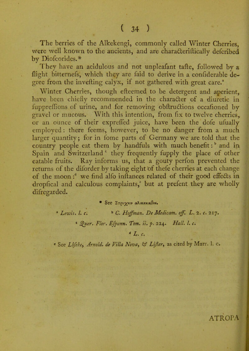 The berries of the Alkekengi, commonly called Winter Cherries, were well known to the ancients, and are chara&eriftically defcribed by Piofcorides.* They have an acidulous and not unpleafant tafte, followed by a flight bitternefs, which they are faid to derive in a confiderable de- gree from the inverting calyx, if not gathered with great care.* Winter Cherries, though efteemed to be detergent and aperient, have been chiefly recommended in the character of a diuretic in fuppreffions of urine, and for removing obftructions occafioned by gravel or mucous. With this intention, from fix to twelve cherries, or an ounce of their exprelTed juice, have been the dofe ufually employed: there feems, however, to be no danger from a much larger quantity; for in fome parts of Germany we are told that the country people eat them by handfuls with much benefit:b and in Spain and Switzerland 0 they frequently fupply the place of other eatable fruits. Ray informs us, that a gouty perfon prevented the returns of the diforder by taking eight of thefe cherries at each change of the moon :d we find alfo inftances related of their good effects in dropfical and calculous complaints,6 but at prefent they are wholly difregarded. • See Zr^u^voy ctXixoaaxfiov, a Lewis. I. c. b C. Hoffman. De Medicam. of. L. 1. c. 217. c §h>er. Flor. Efpann. Tom. it. p, 224. Hall. I. c. d L. c. e See Lofekey Arnold, de Villa Nova, & Lifler, as cited by Murr. 1. c. ATROPA
