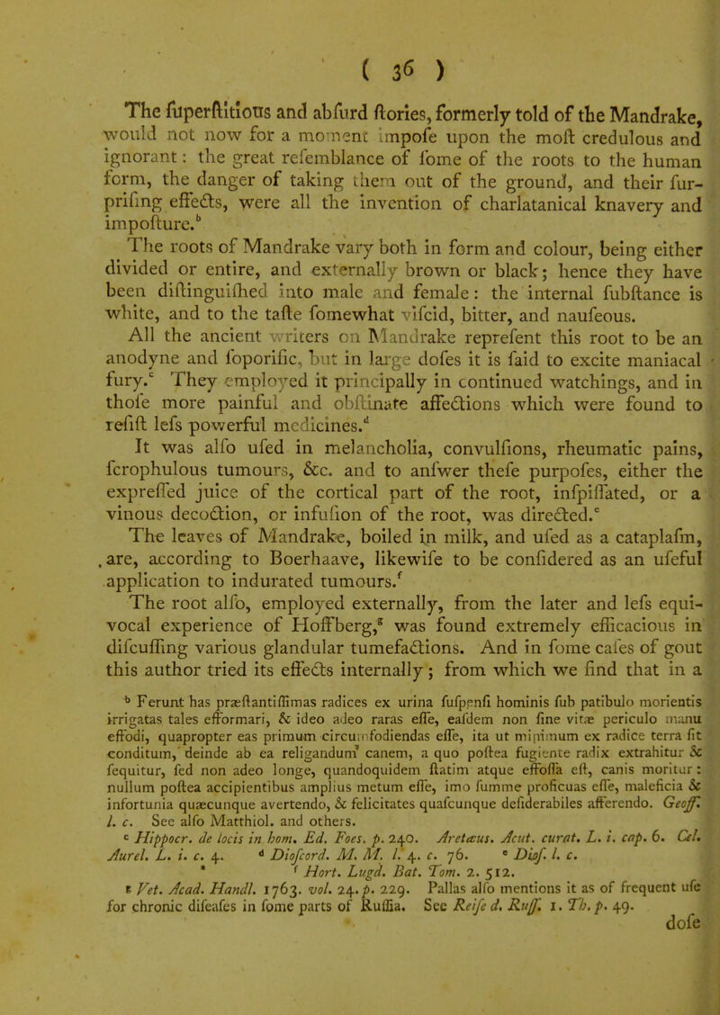 ( 3^ ) The fuperftltlous and abfurd ftories, formerly told of the Mandrake, would not now for a moment impofe upon the moft credulous and ignorant: the great refemblance of ibme of the roots to the human form, the danger of taking them out of the ground, and their fur- prifmg effects, were all the invention of charlatanical knavery and impoiture.b The roots of Mandrake vary both in form and colour, being either divided or entire, and externally brown or black; hence they have been diltinguifhed into male and female: the internal fubftance is white, and to the tafte fomewhat vifcid, bitter, and naufeous. All the ancient writers on Mandrake reprefent this root to be an anodyne and foporific, but in large dofes it is faid to excite maniacal fury.c They employed it principally in continued watchings, and in thoie more painful and obftinate affections which were found to refift lefs powerful mcdicines.d It was alfo ufed in melancholia, convulfions, rheumatic pains, fcrophulous tumours, &c. and to anfwer thefe purpofes, either the expreffed juice of the cortical part of the root, infpiffated, or a vinous decoction, or infufion of the root, was directed.0 The leaves of Mandrake, boiled in milk, and ufed as a cataplafm, . are, according to Boerhaave, likewife to be confidered as an ufeful application to indurated tumours/ The root alfo, employed externally, from the later and lefs equi- vocal experience of Hoffberg,2 was found extremely efficacious in' difcuffing various glandular tumefactions. And in fome cafes of gout this author tried its effects internally; from which we find that in a b Ferunt has przeftantiffimas radices ex urina fufpenfi hominis fub patibulo morientis irrigatas tales efformari, & ideo adeo raras efle, eafdem non fine vitae periculo manil effodi, quapropter eas primum circuitfodiendas efle, ita ut minimum ex radice terra fit conditum, deinde ab ea religandurn canem, a quo poftea fugk-nte radix extrahitu; 5c fequitur, fed non adeo longe, quandoquidem ftatim atque effofla eft, canis moritur: nullum poftea accipientibus amplius metum efle, imo fumme proficuas efle, maleficia & infortunia quaecunque avertendo, 5c felicitates quafcunque defiderabiles afFerendo. Geoff. I. c. See alfo Matthiol. and others. c Hippocr. de locis in bom. Ed. Foes. p. 240. Aretecus. Jcut. curat. L. i. cap. 6. Cel. Aurel. L. i. c. 4. d Diofcord. M. M. I. 4. c. 76. e Dbf I. c. • f Hort. Lugd.. Bat. Tom. 2. 512. e Vet. Acad. Handl. 1763. vol. i\.p. 229. Pallas alfo mentions it as of frequent ufc for chronic difeafes in fome parts of RulEa. See Reife d. Ruff'. 1. Th. p. 49. dofe