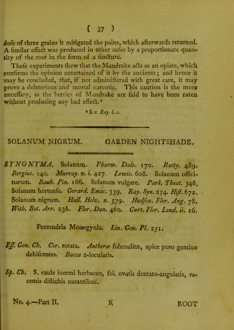 dofe of three grains it mitigated the pains, which afterwards returned, A fimilar effedl: was produced in other cafes by a proportionate quan-» tity of the root in the form of a tincture. Thefe experiments mew that the Mandrake acts as an opiate, which confirms the opinion entertained of it by the ancients; and hence it may be concluded, that, if not adminiftered with great care, it may prove a deleterious and mortal narcotic. This caution is the more neceflary, as the berries of Mandrake are faid to have been eaten without producing any bad erTe£t.h h S-e Ray. I. c. SOLANUM NIGRUM. GARDEN NIGHTSHADE. $YNONYMA, Solanum. Tharm. Dale. 170. Rutty. 489, Bergius. 140. Murray. v0 i. 427. Lewis. 6o%. Solanum offici- narum. Bauh. Pin. 166. Solanum vulgare. Park, Tbeat. 346, Solanum hortenfe. Gerard. Emac. 339, Ray. Syn. 254. H'tft. 672, » Solanum nigrum. Hall. Helv. n. 579. Hud/on. Flor. Ang. 78. With. Bot. Arr. 236. Flor. Dan. 460. Curt. Flor, Lond, ii. 16, Pentandria Monogynia. Lin. Gen. PI. 251, Iff. Gen. Cb, Cor. rotata. Anthem fubcoalitse, apice poro gemino, dehifcentes. Bacca 2-locularis. $p. Cb. S. caule inermi herbaceo, fol. ovatis dentato-angulatis, ra«r cemis diftichis nutantibus4. No. 4.—Part II, K