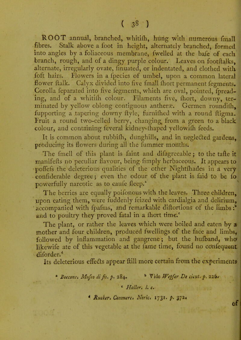 ROOT annual, branched, whitifh, hung with numerous fmall fibres. Stalk above a foot in height, alternately branched, formed into angles by a foliaceous membrane, fwelled at the bafe of each branch, rough, and of a dingy purple colour. Leaves on footftalks, alternate, irregularly ovate, finuated, or indentated, and clothed with loft hairs. Flowers in a fpecies of umbel, upon a common lateral flower {talk. Calyx divided into five fmall fhort permanent fegments. Corolla feparated into five fegments, which are oval, pointed, fpread- mg, and of a whitifh colour. Filaments five, fhort, downy, ter- minated by yellow oblong contiguous anthera:. Germen roundifh, fupporting a tapering downy ftyle, furnifhed with a round ftigma. Fruit a round two-celled berry, changing^ from a green to a black colour, and containing feveral kidney*-fhaped yellowifh feeds. It is common about rubbifh, dunghills, and in neglected gardens, producing its flowers during all the fumirier months. The fmell of this plant is faint and difagreeable; to the tafle it manifefts no peculiar flavour, being fimply herbaceous. It appears to poffefs the deleterious qualities of the other Nightfhades in a very considerable degree; even the odour of the plant is faid to be fo powerfully narcotic as to cauie fleep.a The berries are equally poifonous with the leaves* Three children, upon eating them, were fuddenly feized with cardialgia and delirium, accompanied with fpafms, and remarkable diftortions of the limbs :b and to poultry they proved fatal in a ihort time.c The plant, or rather the leaves which were boiled and eaten by a mother and four children, produced fwellings of the face and limbs, followed by inflammation and gangrene; but the hufband, who likewife ate of this vegetable at the fame time, found no cOnfequent diforder.d Its deleterious effects appear Mill more certain from the experiments a Heccona Mufeo dl jis. p. 284. b Vide JVepfer De ciuit. p, 226* ' c Holler. I. c. tucker* Commtrc* Noric* 1731* />• 272* of