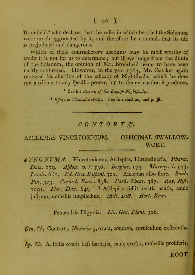 ( 4° ) Bromfield,k who declares that the cafes in which he tried the Solanura were much aggravated by it, and therefore he contends that its ufe is prejudicial and dangerous. Which of thefe contradictory accounts may be moft worthy of credit it is not for us to determine; but if we judge from the difufe pf the Solanum, the opinion of Mr. Bromfield feems to have been tacitly confirmed. However, in the year 1764, Mr. Gataker again renewed his aflertion of the efficacy of Nightfhade,1 which he does riot attribute to any fpecific power, but to the evacuation it produces, k See his Account of the Englijh Nightjhades. 1 EJfays on Medical Subjecls. See Introduction, and p. 38. CONTORT jE. ASCLEPIAS VINCETOXICUM. OFFICINAL SWALLOW* WORT, SYNONYM J. Vincetoxicum, Afclepias, Hirundinaria, Pharm. Dale. 179. Aljlon. v. i. 536. Bergius. 172. Murray, i. 543, Lewis. 661. Ed. New Difpenf. 301. Afclepias albo flore. Baub. Pin. 303. Gerard. Emac. 898. Park. Theat. 387. Ray. HiJ. 1091. Flor. Dan. 849. # Afclepias foliis ovatis acutis, caule infirmo, umbellis fimplicibus. Mill. Di3. Hort. Kew. Pentandria Digynia. Lin. Gen. Plant. 306. Qen. Ch. Contorta. Neclaria 5, ovata, concava, corniculum exferentia, Sj>. Ch. A. foliis ovatis bafi barbatis, caule ere&o, umbellis proliferis,