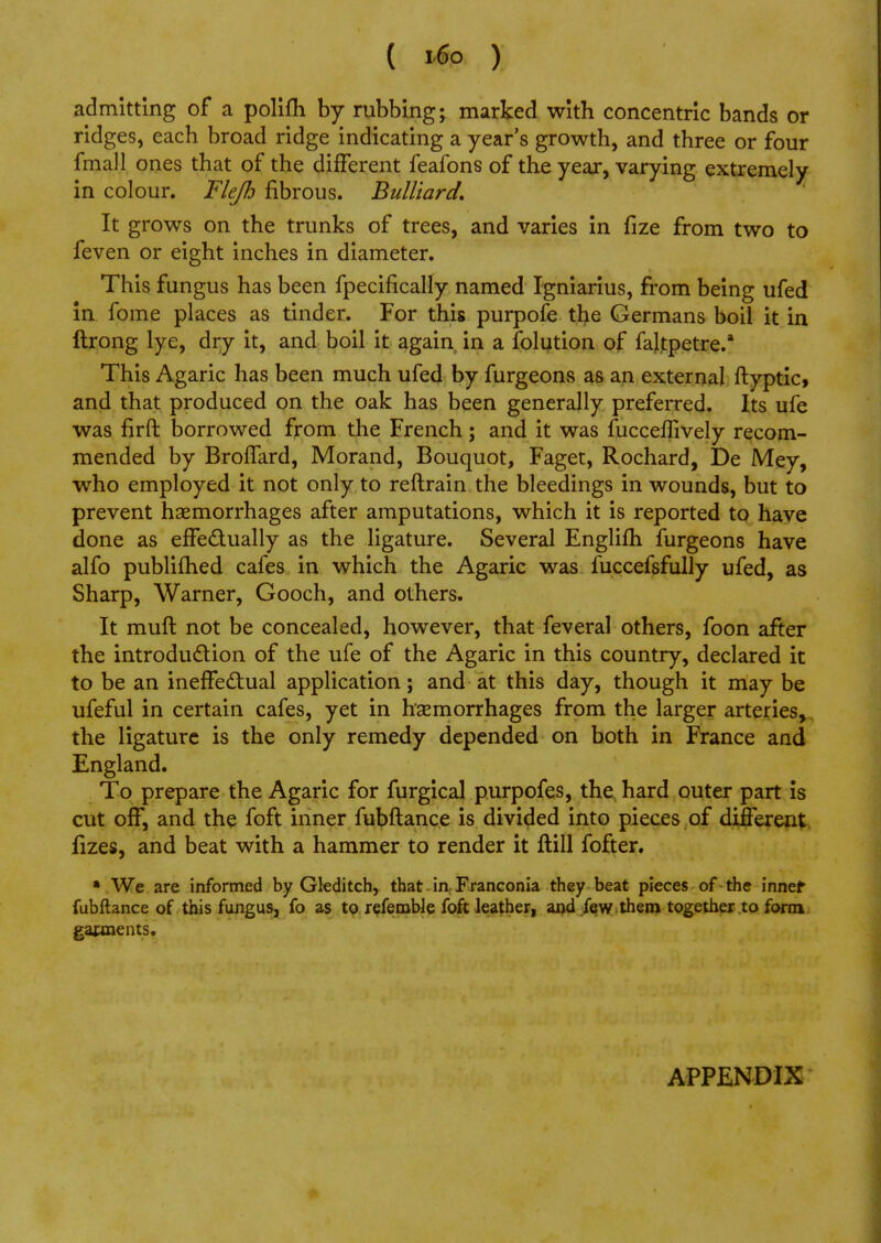 admitting of a polifh by rubbing; marked with concentric bands or ridges, each broad ridge indicating a year's growth, and three or four fmall ones that of the different feafons of the year, varying extremely in colour. Flejh fibrous. Bulliard. It grows on the trunks of trees, and varies in fize from two to feven or eight inches in diameter. This fungus has been fpecifically named Igniarius, from being ufed in fome places as tinder. For this purpofe the Germans boil it in ftrong lye, dry it, and boil it again in a folution of faltpetre.* This Agaric has been much ufed by furgeons as an external ftyptic, and that produced on the oak has been generally preferred. Its ufe was firft borrowed from the French; and it was fucceflively recom- mended by Broffard, Morand, Bouquot, Faget, Rochard, De Mey, who employed it not only to reftrain the bleedings in wounds, but to prevent haemorrhages after amputations, which it is reported to have done as effectually as the ligature. Several Englifh furgeons have alfo publifhed cafes in which the Agaric was fuccefsfully ufed, as Sharp, Warner, Gooch, and others. It muft not be concealed, however, that feveral others, foon after the introduction of the ufe of the Agaric in this country, declared it to be an ineffectual application; and at this day, though it may be ufeful in certain cafes, yet in haemorrhages from the larger arteries, the ligature is the only remedy depended on both in France and England. To prepare the Agaric for furgical purpofes, the hard outer part is cut off, and the foft inner fubftance is divided into pieces of different fizes, and beat with a hammer to render it ftill fofter. * We are informed by Gleditch, that in Franconia they beat pieces of the innef fubftance of this fungus, fo as to referable foft leather, and few them together to form garments. APPENDIX