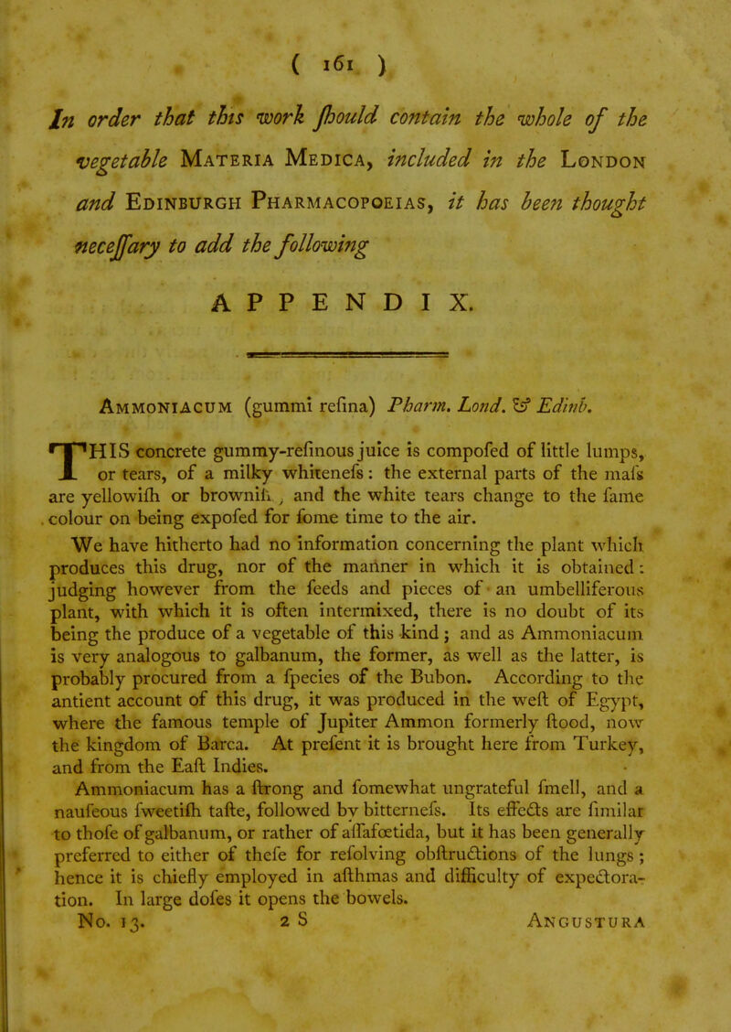 In order that this work Jhould contain the whole of the vegetable Materia Medica, included in the London and Edinburgh Pharmacopoeias, it has been thought neceffary to add the following APPENDIX. Ammoniacum (gummi refina) Pharm. Lo?id. Ssf Edinb, THIS concrete gummy-refmous juice is compofed of little lumps, or tears, of a milky whitenefs: the external parts of the mafs are yellowifh or brownih , and the white tears change to the fame colour on being expofed for fome time to the air. We have hitherto had no information concerning the plant which produces this drug, nor of the manner in which it is obtained: judging however from the feeds and pieces of an umbelliferous plant, with which it is often intermixed, there is no doubt of its being the produce of a vegetable of this kind; and as Ammoniacum is very analogous to galbanum, the former, as well as the latter, is probably procured from a fpecies of the Bubon. According to the antient account of this drug, it was produced in the weft of Egypt, where the famous temple of Jupiter Amnion formerly ftood, now the kingdom of Barca. At prefent it is brought here from Turkey, and from the Eaft Indies. Ammoniacum has a ftrong and fomewhat ungrateful fmell, and a. naufeous fweetifh tafte, followed by bitternefs. Its effects are fimilar to thofe of galbanum, or rather of aifafcetida, but it has been generally preferred to either of thefe for refolving obstructions of the lungs ; hence it is chiefly employed in afthmas and difficulty of expectora- tion. In large dofes it opens the bowels. No. 13. 2 S Angustura