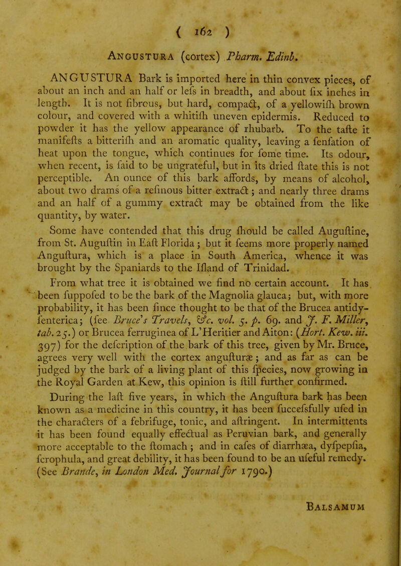 ANGUSTURA (cortex) Pharm. Edinb. ANGUSTURA Bark is imported here in thin convex pieces, of about an inch and an half or lefs in breadth, and about fix inches in length. It is not fibrous, but hard, compact, of a yellowifh brown colour, and covered with a whitifh uneven epidermis. Reduced to powder it has the yellow appearance of rhubarb. To the tafte it manifefts a bitterifh and an aromatic quality, leaving a fenfation of heat upon the tongue, which continues for fome time. Its odour, when recent, is faid to be ungrateful, but in its dried ftate this is not perceptible. An ounce of this bark affords, by means of alcohol, about two drams of a refinous bitter extract; and nearly three drams and an half of a gummy extract may be obtained from the like quantity, by water. Some have contended that this drug mould be called Auguftine, from St. Auguftin in Eaft Florida; but it feems more properly named Anguftura, which is a place in South America, whence it was brought by the Spaniards to the Ifland of Trinidad. From what tree it is obtained we find no certain account. It has been fuppofed to be the bark of the Magnolia glauca; but, with more probability, it has been fince thought to be that of the Brucea antidy- fenterica; (fee Bruce s Travels, &c. vol. 5. p. 69. and y. F. Miller^ tab. 25.) or Brucea ferruginea of L'Heritier and Aiton: (Hort. Kew. tit. 397) for the defcription of the bark of this tree, given by Mr. Bmce, agrees very well with the cortex angufturae; and as far as can be judged by the bark of a living plant of this fpecies, now growing in the Royal Garden at Kew, this opinion is ftill further confirmed. During the laft five years, in which the Anguftura bark has been known as a medicine in this country, it has been fuccefsfully ufed in the characters of a febrifuge, tonic, and aftringent. In intermittents it has been found equally effectual as Peruvian bark, and generally more acceptable to the ftomach; and in cafes of diarrhsea, dyfpepfia, fcrophula, and great debility, it has been found to be an ufeful remedy. (See Brande, in London Med, yournalfor 1790.) Balsamum