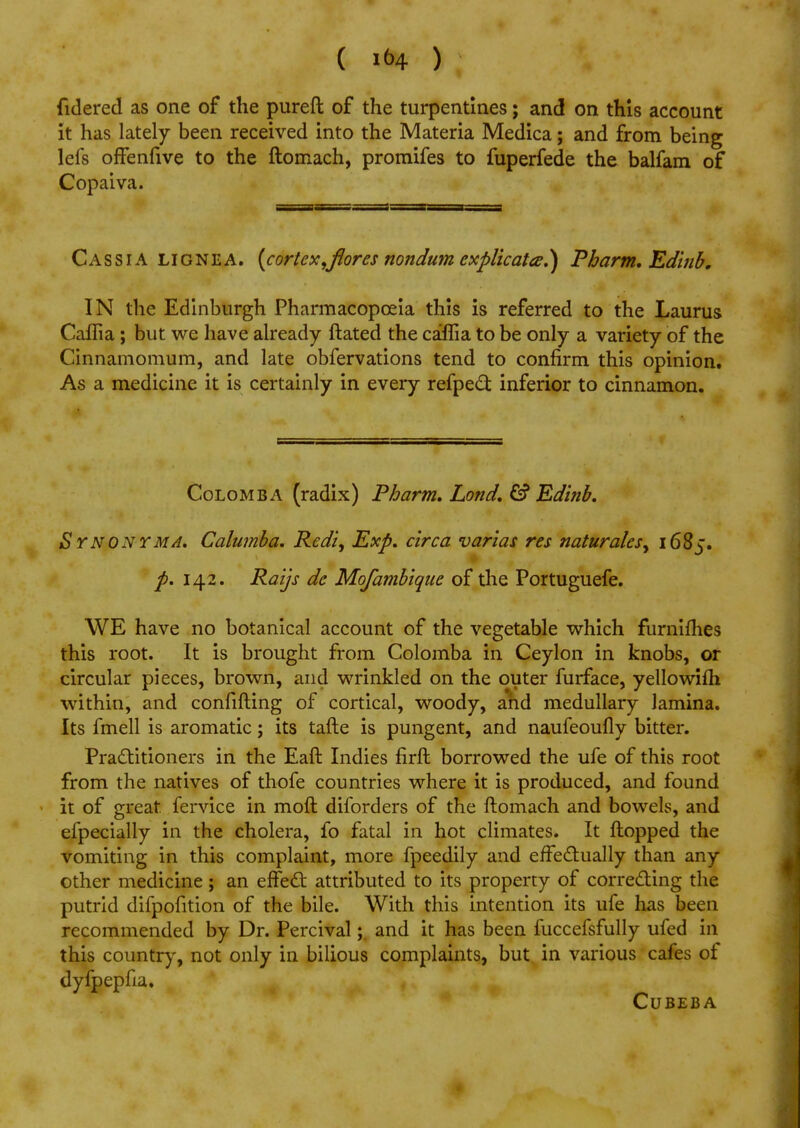 fidered as one of the pureft of the turpentines; and on this account it has lately been received into the Materia Medica; and from being lefs offenfive to the ftomach, promifes to fuperfede the balfam of Copaiva. Cassia lignea. {cortex,flor-es nondum explicates!) Pbarm. Edinb, IN the Edinburgh Pharmacopoeia this is referred to the Laurus Caflia ; but we have already ftated the caffia to be only a variety of the Cinnamomum, and late obfervations tend to confirm this opinion. As a medicine it is certainly in every refpect inferior to cinnamon. Colomba (radix) Pbarm, Lond. Edinb. Synonym A. Calumba. Redi, Exp. circa varias res naturalesy 1685. p. 142. Raijs de Mofambiqite of the Portuguefe. WE have no botanical account of the vegetable which furnifhes this root. It is brought from Colomba in Ceylon in knobs, or circular pieces, brown, and wrinkled on the outer furface, yellowifh within, and confirming of cortical, woody, and medullary lamina. Its fmell is aromatic; its tafte is pungent, and naufeoufly bitter. Practitioners in the Eaft Indies firft borrowed the ufe of this root from the natives of thofe countries where it is produced, and found it of great, fervice in moft diforders of the ftomach and bowels, and efpecially in the cholera, fo fatal in hot climates. It flopped the vomiting in this complaint, more fpeedily and effectually than any other medicine; an effect attributed to its property of correcting the putrid difpofition of the bile. With this intention its ufe has been recommended by Dr. Percival; and it has been fuccefsfully ufed in this country, not only in bilious complaints, but in various cafes of dyfpepfia. Cubeba