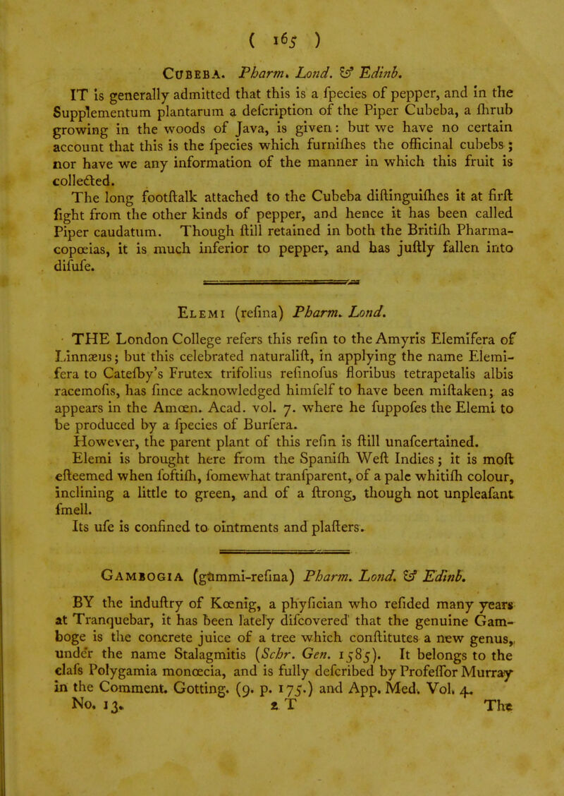 ( ) ClJBEBA. Pharm* Lo?id. fcf Edinb. IT is generally admitted that this is a fpecies of pepper, and in the Supplementum plantarum a defcription of the Piper Cubeba, a fhrub growing in the woods of Java, is given: but we have no certain account that this is the fpecies which furnifhes the officinal cubebs ; nor have we any information of the manner in which this fruit is collected. The long footftalk attached to the Cubeba diftinguimes it at firft fight from the other kinds of pepper, and hence it has been called Piper caudatum. Though ftill retained in both the Britifh Pharma- copoeias, it is much inferior to pepper, and has juftly fallen into difufe. El em i (refina) Pharm* Lond. THE London College refers this refin to the Amyris Elemifera of Linnaeus; but this celebrated naturalift, in applying the name Eiemi- fera to Catefby's Frutex trifolius refinofus fioribus tetrapetalis albis racemofis, has fince acknowledged himfelf to have been miftaken; as appears in the Amcen. Acad. vol. 7. where he fuppofes the Elemi to be produced by a fpecies of Burfera. However, the parent plant of this refin is ftill unafcertained. Elemi is brought here from the Spanifh Weft Indies; it is moft efteemed when foftifh, fomewhat tranfparent, of a pale whitifh colour, inclining a little to green, and of a ftrong, though not unpleafant fmell. Its ufe is confined to ointments and plafters. Ga miogia (gummi-refina) Pharm. Lond, & Edlnb. BY the induftry of Kcenig, a phyfician who refided many years at Tranquebar, it has been lately difcovered that the genuine Gam- boge is the concrete juice of a tree which conftitutes a new genus,, under the name Stalagmitis [Schr. Gen. 1585). It belongs to the clafs Polygamia moncecia, and is fully defcribed by Profeflbr Murray in the Comment. Gotting. (9. p. 175.) and App. Med. Vol 4* No. 13. * T Th*