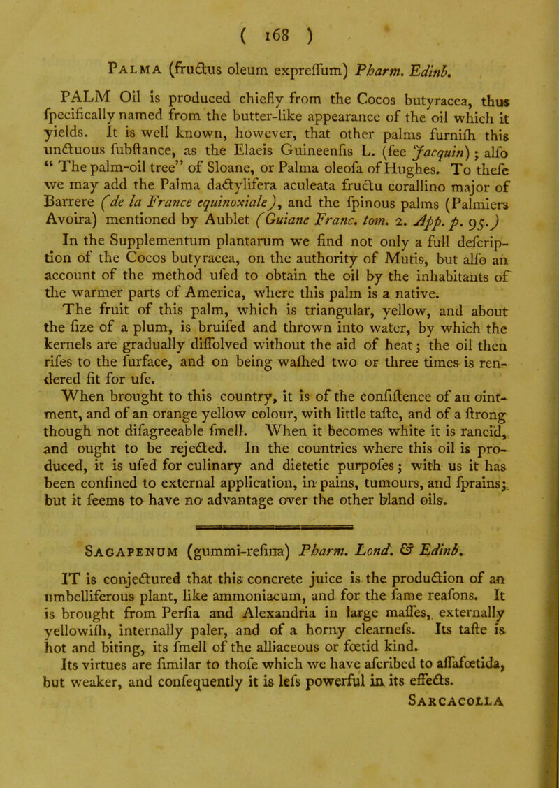 Pal ma (fru&us oleum expreflum) Tharm. Edinb. PALM Oil is produced chiefly from the Cocos butyracea, thus fpecifically named from the butter-like appearance of the oil which it yields. It is well known, however, that other palms furnifh this unctuous fubftance, as the Elaeis Guineenfis L. (fee Jacquin); alfo  The palm-oil tree of Sloane, or Palma oleofa of Hughes. To thefe we may add the Palma dactylifera aculeata fructu corallino major of Barrere (de la France cquinoxiale.J, and the fpinous palms (Palmiers Avoira) mentioned by Aublet (Guiane Franc, torn. 2. dpp. p. In the Supplementum plantarum we find not only a full defcrip- tion of the Cocos butyracea, on the authority of Mutis, but alfo an account of the method ufed to obtain the oil by the inhabitants of the warmer parts of America, where this palm is a native. The fruit of this palm, which is triangular, yellow, and about the fize of a plum, is bruifed and thrown into water, by which the kernels are gradually diflblved without the aid of heat; the oil then rifes to the furface, and on being warned two or three times is renr. dered fit for ufe. When brought to this country, it is of the confiftence of an oint- ment, and of an orange yellow colour, with little tafte, and of a ftrong though not difagreeable fmell. When it becomes white it is rancid, and ought to be rejected. In the countries where this oil is pro- duced, it is ufed for culinary and dietetic purpofes; with us it has been confined to external application, in pains, tumours, and fprains;. but it feems to have no advantage over the other bland oils. Sagapenum (gummi-refirra) Pharm. Lond. & Edinb. IT is conjectured that this concrete juice is the production of an umbelliferous plant, like ammoniacum, and for the fame reafons. It is brought from Perfia and Alexandria in large mattes, externally yellowifh, internally paler, and of a horny clearnefs. Its tafte is hot and biting, its fmell of the alliaceous or foetid kind* Its virtues are fimilar to thofe which we have afcribed to alTafcetida, but weaker, and confeguently it is lefs powerful ia its effects. Sarcacolla