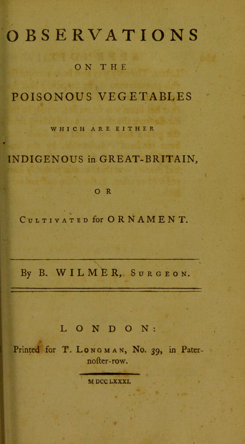 O BSERVATIONS ON THE / POISONOUS VEGETABLES I ¥ WHICH ARE EITHER INDIGENOUS in GREAT-BRITAIN, O R Cultivated for ORNAMENT. By B. WILMER, Surgeon. LONDON: jb'1 . ' Printed for T. Longman, No. 39, in Pater- nofter-row. M DCC LXXXI. «