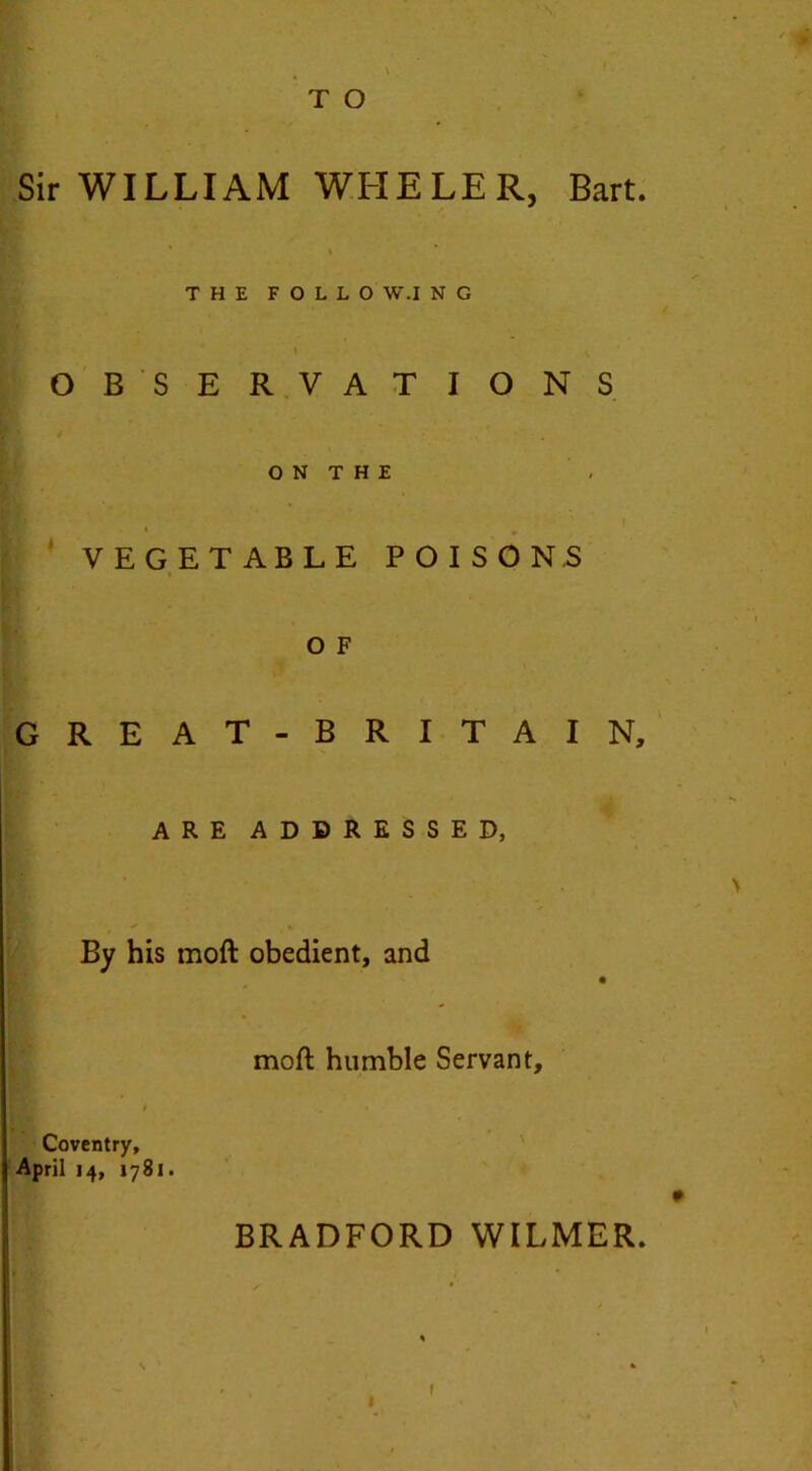 T O « Sir WILLIAM WFIELER, Bart. THE FOLLO W.I N G OBSERVATIONS ON THE VEGETABLE POISONS o F GREAT-BRITAIN, ARE ADDRESSED, By his mod obedient, and mod humble Servant, Coventry, April 14, 1781. BRADFORD WILMER. 1 1