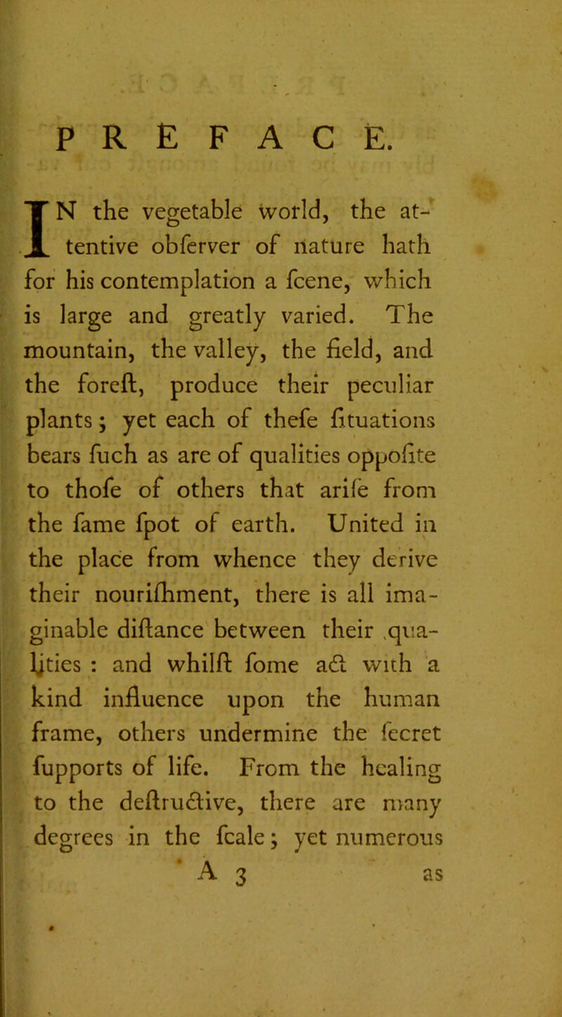 PREFACE. IN the vegetable world, the at- tentive obferver of nature hath for his contemplation a fcene, which is large and greatly varied. The mountain, the valley, the field, and the foreft, produce their peculiar plants; yet each of thefe fituations bears fuch as are of qualities oppofite to thofe of others that arile from the fame fpot of earth. United in the place from whence they derive their nourifhment, there is all ima- ginable diftance between their .qua- lities : and whilft fome a£t with a kind influence upon the human frame, others undermine the fecret fupports of life. From the healing to the deftructive, there are many degrees in the fcale; yet numerous A3 as