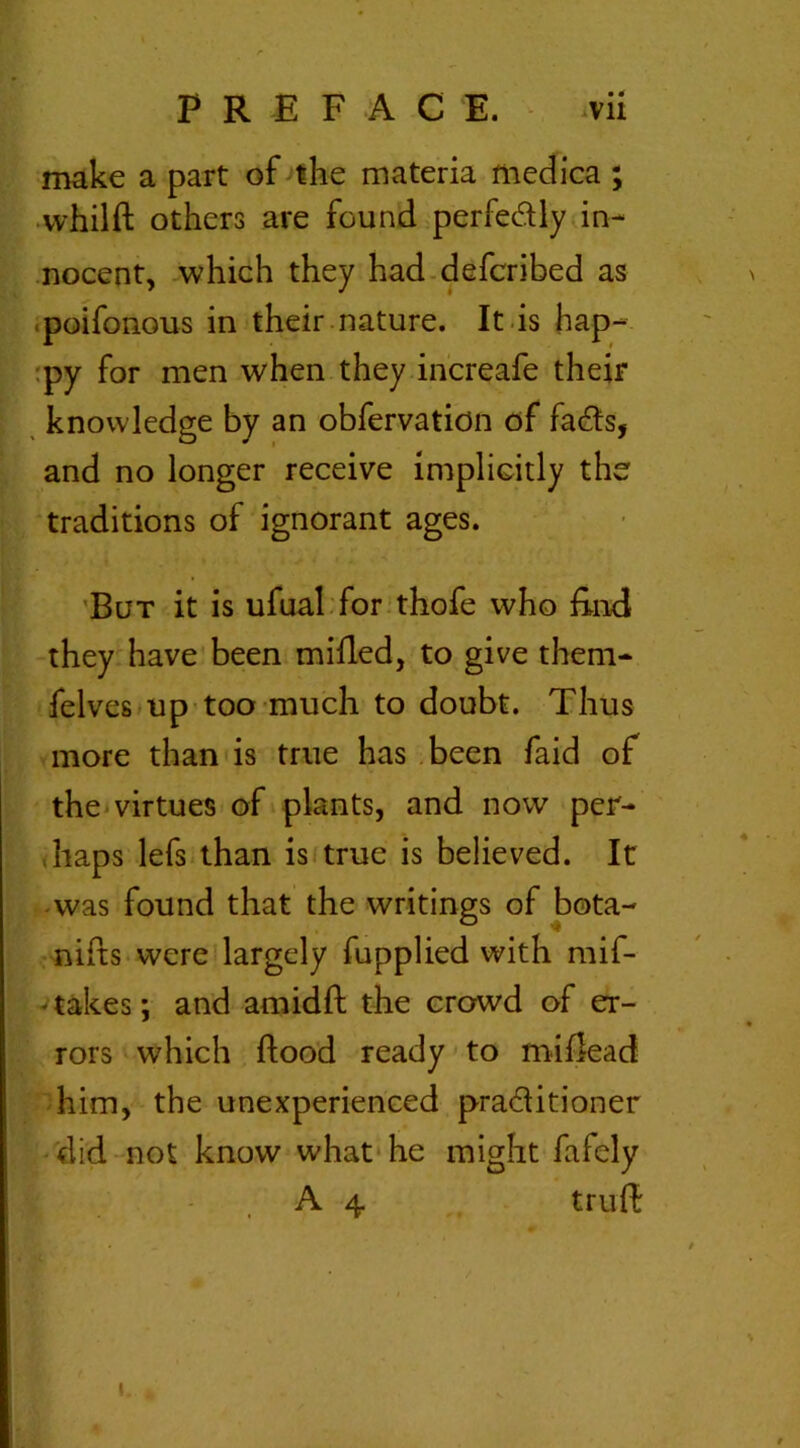 make a part of the materia medica ; whilft others are found perfectly in- nocent, which they had defcribed as poifonous in their nature. It is hap- py for men when they increafe their knowledge by an obfervation of facfts, and no longer receive implicitly the traditions of ignorant ages. But it is ufual for thofe who End they have been milled, to give them- felves up too much to doubt. Thus more than is true has been faid of the virtues of plants, and now per- haps lefs than is true is believed. It was found that the writings of bota- nifts were largely fupplied with mif- * takes; and amid ft the crowd of er- rors which ftood ready to miftead him, the unexperienced pra&itioner did not know what he might fafely A 4 truft i