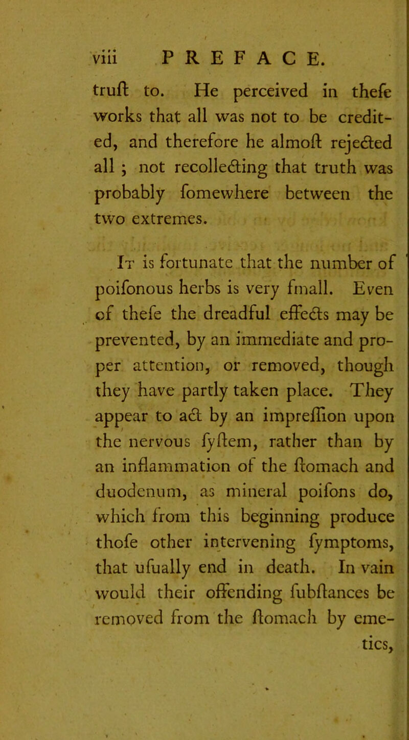 truft to. He perceived in thefe works that all was not to be credit- ed, and therefore he almoft rejected all ; not recollecting that truth was probably fomewhere between the two extremes. It is fortunate that the number of poifonous herbs is very frnall. Even cf thefe the dreadful effects may be prevented, by an immediate and pro- per attention, or removed, though they have partly taken place. They appear to act by an impreffion upon the nervous fyftem, rather than by an inflammation ot the ftomach and duodenum, as mineral poifons do, which from this beginning produce thofe other intervening fymptoms, that ufually end in death. In vain would their offending fubflances be removed from the ftomach by eme- tics,