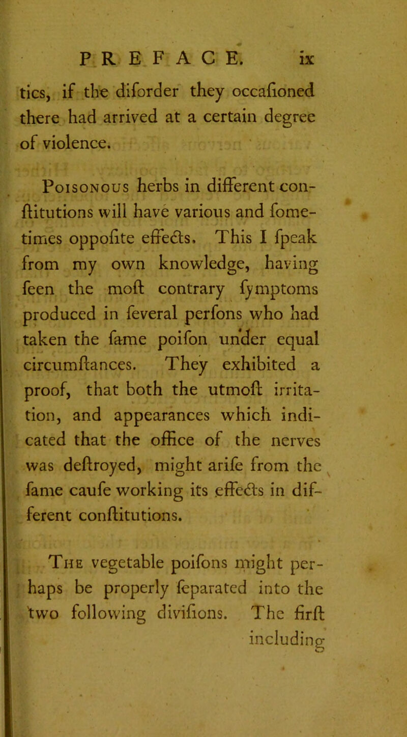 tics, if the diforder they occafioned there had arrived at a certain degree of violence. i Poisonous herbs in different con- ftitutions will have various and fome- times oppofite effects. This I fpeak from my own knowledge, having feen the moft contrary fymptoms produced in feveral perfons who had taken the fame poifon under equal circumflances. They exhibited a proof, that both the utmoff irrita- tion, and appearances which indi- cated that the office of the nerves was deftroyed, might arife from the fame caufe working its effects in dif- ferent conftitutions. The vegetable poifons might per- haps be properly (eparated into the 'two following divifions. The firft including