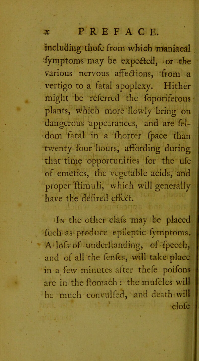 including thofe from which maniacal fymptoms may be expelled, or the various nervous affections, from a vertigo to a fatal apoplexy. Hither might be referred the foporiferous plants, which more {lowly bring on dangerous appearances, and are fel- dom fatal in a fhorter {pace than twenty-four hours, affording during that time opportunities for the ufe of emetics, the vegetable acids, and proper ftimuli, which will generally have the defired effeCt. . In the other clafs may be placed fuch as produce epileptic fymptoms. A lofs of underftanding, of fpeech, and of all the fenfes, will take place in a few minutes after thefe poifons are in the ftomach : the mufcles will be much convulfed, and death will clofe