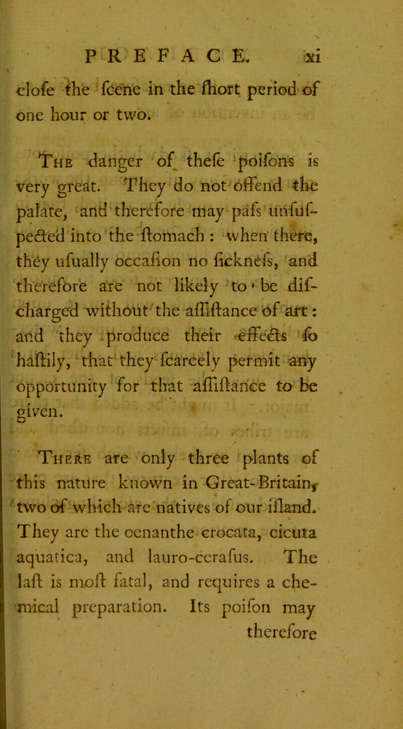 % . , i clofe the fcene in the fhort period of one hour or two. The danger of thefe poifons is very great. They do not offend the palate, and therefore may pafs'unfuf- pe&ed into the flomach : when there, they ufually occaiion no ficknefs, and therefore are not likely to • be dif- charged without the affiftance of art: and they produce their -effects fb haflily, that they fcarcely permit any opportunity for that affiftance to be given. There are only three plants of this nature known in Great-Britain,- 4 • two of which are natives of our iffand. They are the oenanthe crocata, cicuta aquatica, and lauro-cerafus. The laft is mold fatal, and requires a che- mical preparation. Its poifon may therefore