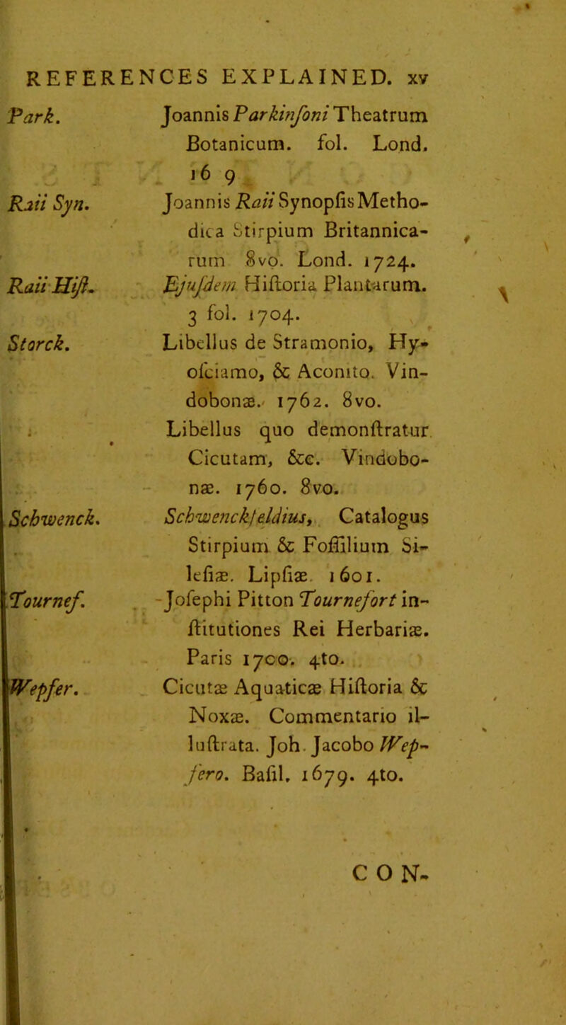 Park. L - « * J Rati Syn. Raii Uift. Storck. Schwenck. Pournef. Joannis Parkinfoni Theatrum Botanicum. fol. Lond. 16 9 Joannis i^^Z/SynopfisMetho- dic a Stirpium Britannica- rum Svo. Lond. 1724. JLjujdem Hiftoria Plant-arum. 3 fol. 1704. Libellus de Stramonio, Hy- olciamo, Sc Aconito. Vm- dobonx.- 1762. 8vo. Libellus quo demonftratur Cicutam, See. Vindobo- nae. 1760. 8vo. vSchwejick/eldiusy Catalogus Stirpium Sc Foffilium Si- lefix. Lipfiae i6oi. -Jofephi Pitton Pournefort in- ftitutiones Rei Herbarix. Paris 1700. 4to. Cicutx Aquaticx Hiftoria Sc Noxx. Commentario il- luftrata. Joh Jacobo IVep- fero. Bafil. 1679. 4to. CON-