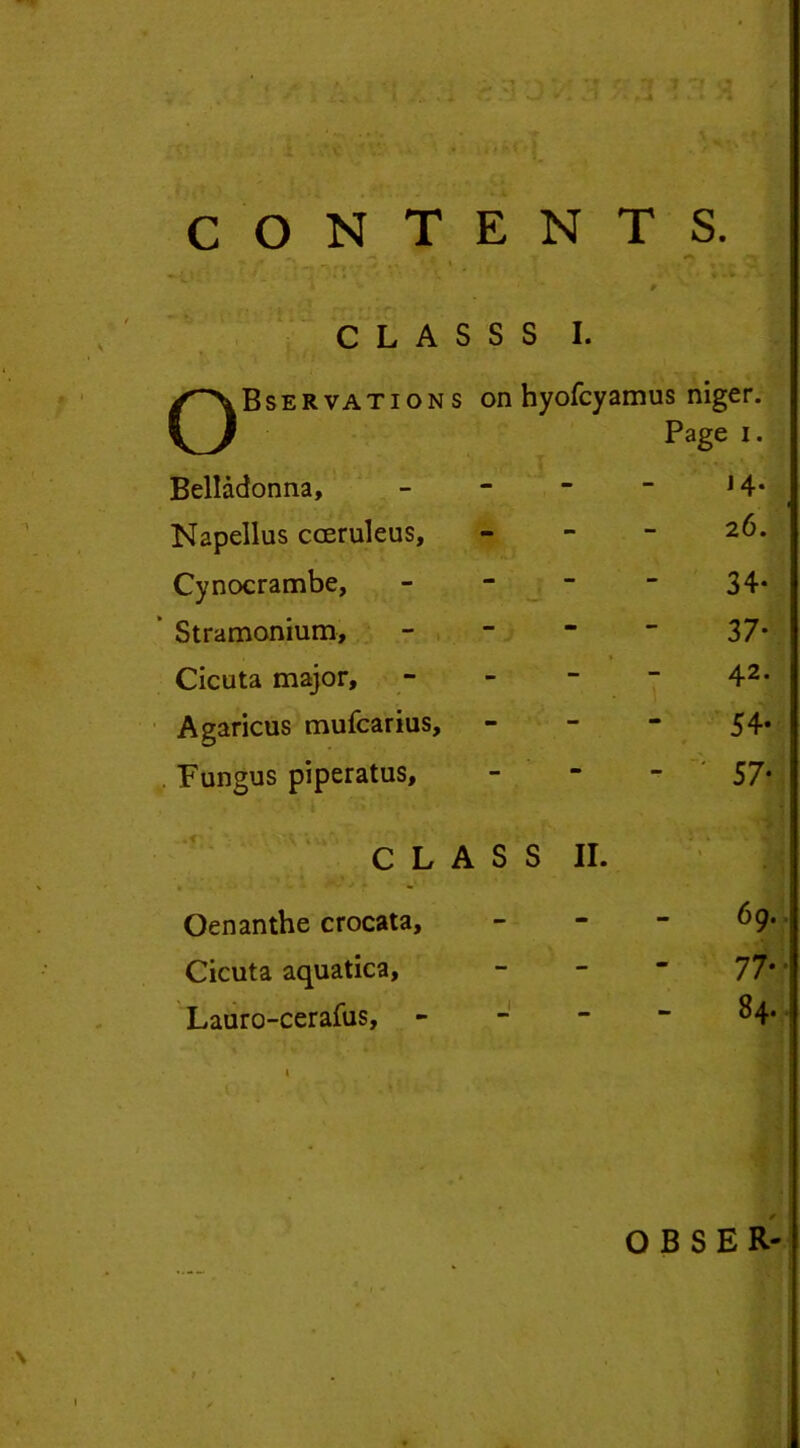 CLASS cn • r QBservations on hyofcyamus niger. Page i. Belladonna, - 14. Napellus cceruleus, - 26. Cynocrambe, - 34- ’ Stramonium, - 37* Cicuta major. - 42. Agaricus mufcarius. - 54. Fungus piperatus. - * 57* C L A S S II. ’ V S \ Oenanthe crocata. - 69. Cicuta aquatica, - 77* • Lauro-cerafus, - 84. I ,U OBSER-