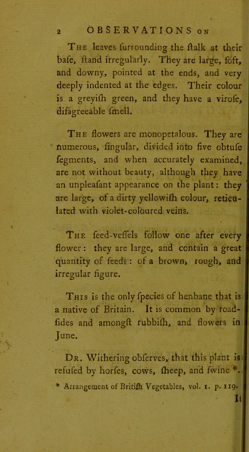 The leaves furrounding the ftalk at their bafe, ftand irregularly. They are large, foft, and downy, pointed at the ends, and very deeply indented at the edges. Their colour is a greyifh green, and they have a virofe, difagreeable fmell. The flowers are monopetalous. They are numerous, Angular, divided into five obtufe fegments, and when accurately examined, are not without beauty, although they have an unpleafant appearance on the plant: they are large, of a dirty yellowifh colour, reticu- lated with violet-coloured veins. t > * , The feed-veflels follow one after every flower: they are large, and contain a great quantity of feeds: of a brown, rough, and irregular Agure. This is the only fpecies of henbane that is a native of Britain. It is common by road- Ades and amongft rubbifh, and flowers in June. • j i * ■ , Dr. Withering obferves, that this plant is refufed by horfes, cows, fheep, and fwine *. * Arrangement of British Vegetables, vol. i. p.119.