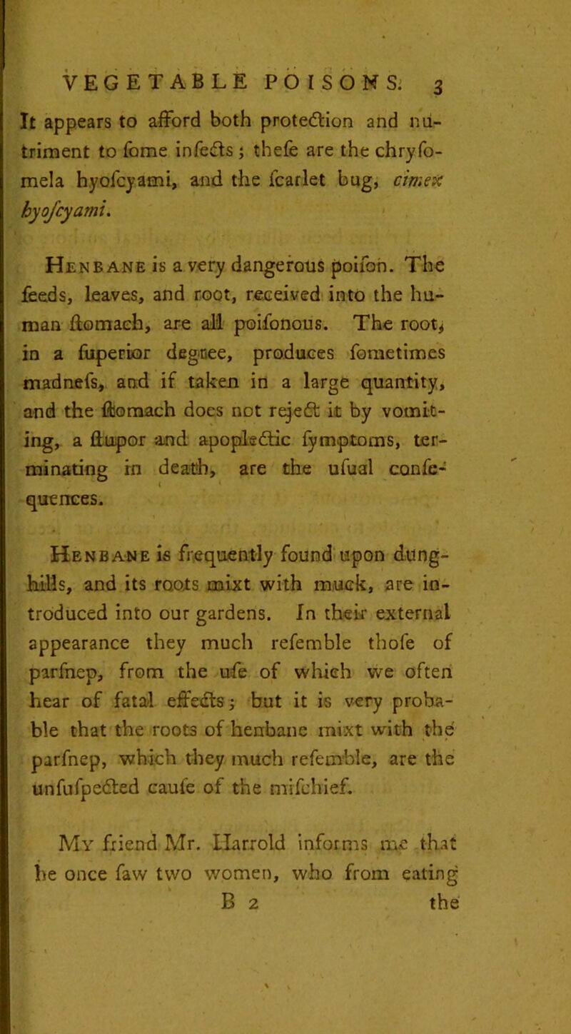 It appears to afford both protection and nu- triment to feme infeCts ; thefe are the chryfo- mela hyofeyami, and the fcarlet bug, cirr.ex hyofeyami. Henbane is a very dangerous poifoh. The feeds, leaves, and root, received into the hu- man flomach, are all poifonous. The root* in a fuperior degnee, produces fometimes madnefs, and if taken in a large quantity, and the ffcomach docs not rejeft it by vomit- ing, a ftupor and apoplectic fymptoms, ter- minating in death, are the ufual confe- quences. Henbane is frequently found upon dung- hills, and its roots mixt with muck, are in- troduced into our gardens. In their external appearance they much referable thofe of pirfnep, from the ufe of which we often hear of fatal effects; but it is very proba- ble that the roots of henbane mixt with the parfnep, which they much refemble, are the unfufpeCted caufe of the mifehief. My friend Mr. Ilarrold informs me that he once faw two women, who from eating B 2 the