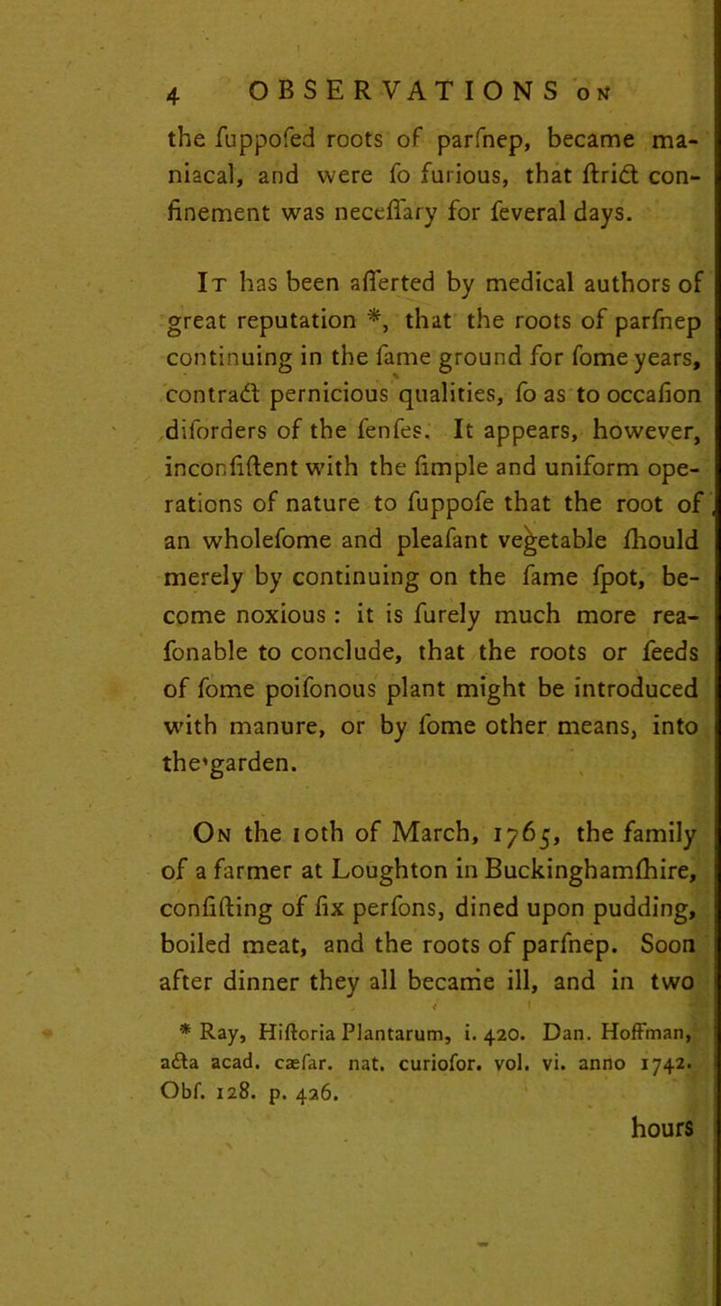 the fuppofed roots of parfnep, became ma- niacal, and were fo furious, that drift con- finement was necefifary for feveral days. It has been afferted by medical authors of great reputation *, that the roots of parfnep continuing in the fame ground for fome years, contraft pernicious qualities, fo as to occafion dilorders of the fenfes. It appears, however, inconfident w'ith the fimple and uniform ope- rations of nature to fuppofe that the root of an wholefome and pleafant vegetable fhould merely by continuing on the fame fpot, be- come noxious : it is furely much more rea- fonable to conclude, that the roots or feeds of fome poifonous plant might be introduced with manure, or by fome other means, into the'garden. On the ioth of March, 1765, the family of a farmer at Loughton in Buckinghamfhire, confiding of fix perfons, dined upon pudding, boiled meat, and the roots of parfnep. Soon after dinner they all became ill, and in two / I * Ray, Hiftoria Plantarum, i. 420. Dan. Hoffman, afta acad. caefar. nat. curiofor. vol. vi. anno 1742. Obf. 128. p. 426. hours